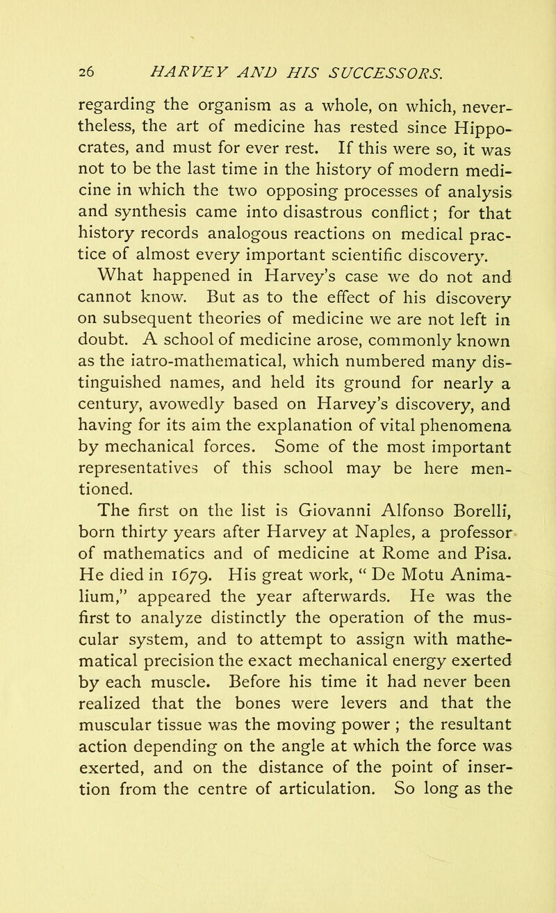 regarding the organism as a whole, on which, never- theless, the art of medicine has rested since Hippo- crates, and must for ever rest. If this were so, it was not to be the last time in the history of modern medi- cine in which the two opposing processes of analysis and synthesis came into disastrous conflict; for that history records analogous reactions on medical prac- tice of almost every important scientific discovery. What happened in Harvey’s case we do not and cannot know. But as to the effect of his discovery on subsequent theories of medicine we are not left in doubt. A school of medicine arose, commonly known as the iatro-mathematical, which numbered many dis- tinguished names, and held its ground for nearly a century, avowedly based on Harvey’s discovery, and having for its aim the explanation of vital phenomena by mechanical forces. Some of the most important representatives of this school may be here men- tioned. The first on the list is Giovanni Alfonso Borelli, born thirty years after Harvey at Naples, a professor of mathematics and of medicine at Rome and Pisa. He died in 1679. His great work, “ De Motu Anima- lium,” appeared the year afterwards. He was the first to analyze distinctly the operation of the mus- cular system, and to attempt to assign with mathe- matical precision the exact mechanical energy exerted by each muscle. Before his time it had never been realized that the bones were levers and that the muscular tissue was the moving power ; the resultant action depending on the angle at which the force was exerted, and on the distance of the point of inser- tion from the centre of articulation. So long as the