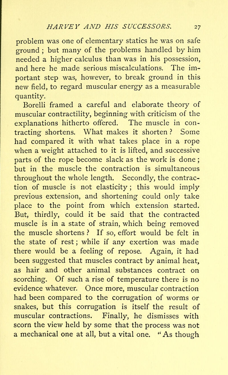 problem was one of elementary statics he was on safe ground ; but many of the problems handled by him needed a higher calculus than was in his possession, and here he made serious miscalculations. The im- portant step was, however, to break ground in this new field, to regard muscular energy as a measurable quantity. Borelli framed a careful and elaborate theory of muscular contractility, beginning with criticism of the explanations hitherto offered. The muscle in con- tracting shortens. What makes it shorten ? Some had compared it with what takes place in a rope when a weight attached to it is lifted, and successive parts of the rope become slack as the work is done; but in the muscle the contraction is simultaneous throughout the whole length. Secondly, the contrac- tion of muscle is not elasticity ; this would imply previous extension, and shortening could only take place to the point from which extension started. But, thirdly, could it be said that the contracted muscle is in a state of strain, which being removed the muscle shortens ? If so, effort would be felt in the state of rest; while if any exertion was made there would be a feeling of repose. Again, it had been suggested that muscles contract by animal heat, as hair and other animal substances contract on scorching. Of such a rise of temperature there is no evidence whatever. Once more, muscular contraction had been compared to the corrugation of worms or snakes, but this corrugation is itself the result of muscular contractions. Finally, he dismisses with scorn the view held by some that the process was not a mechanical one at all, but a vital one. “ As though