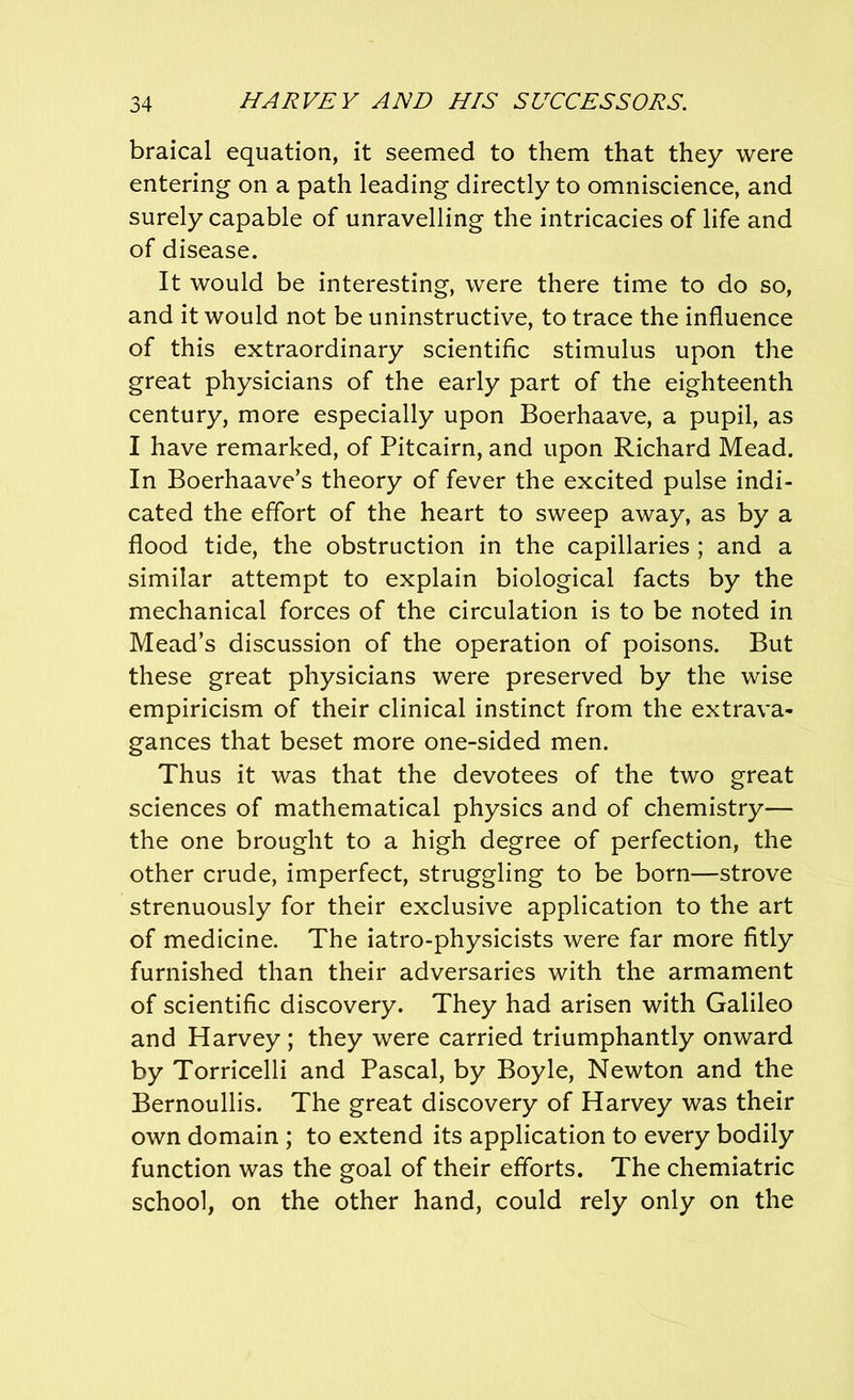 braical equation, it seemed to them that they were entering on a path leading directly to omniscience, and surely capable of unravelling the intricacies of life and of disease. It would be interesting, were there time to do so, and it would not be uninstructive, to trace the influence of this extraordinary scientific stimulus upon the great physicians of the early part of the eighteenth century, more especially upon Boerhaave, a pupil, as I have remarked, of Pitcairn, and upon Richard Mead. In Boerhaave’s theory of fever the excited pulse indi- cated the effort of the heart to sweep away, as by a flood tide, the obstruction in the capillaries ; and a similar attempt to explain biological facts by the mechanical forces of the circulation is to be noted in Mead’s discussion of the operation of poisons. But these great physicians were preserved by the wise empiricism of their clinical instinct from the extrava- gances that beset more one-sided men. Thus it was that the devotees of the two great sciences of mathematical physics and of chemistry— the one brought to a high degree of perfection, the other crude, imperfect, struggling to be born—strove strenuously for their exclusive application to the art of medicine. The iatro-physicists were far more fitly furnished than their adversaries with the armament of scientific discovery. They had arisen with Galileo and Harvey ; they were carried triumphantly onward by Torricelli and Pascal, by Boyle, Newton and the Bernoullis. The great discovery of Harvey was their own domain ; to extend its application to every bodily function was the goal of their efforts. The chemiatric school, on the other hand, could rely only on the