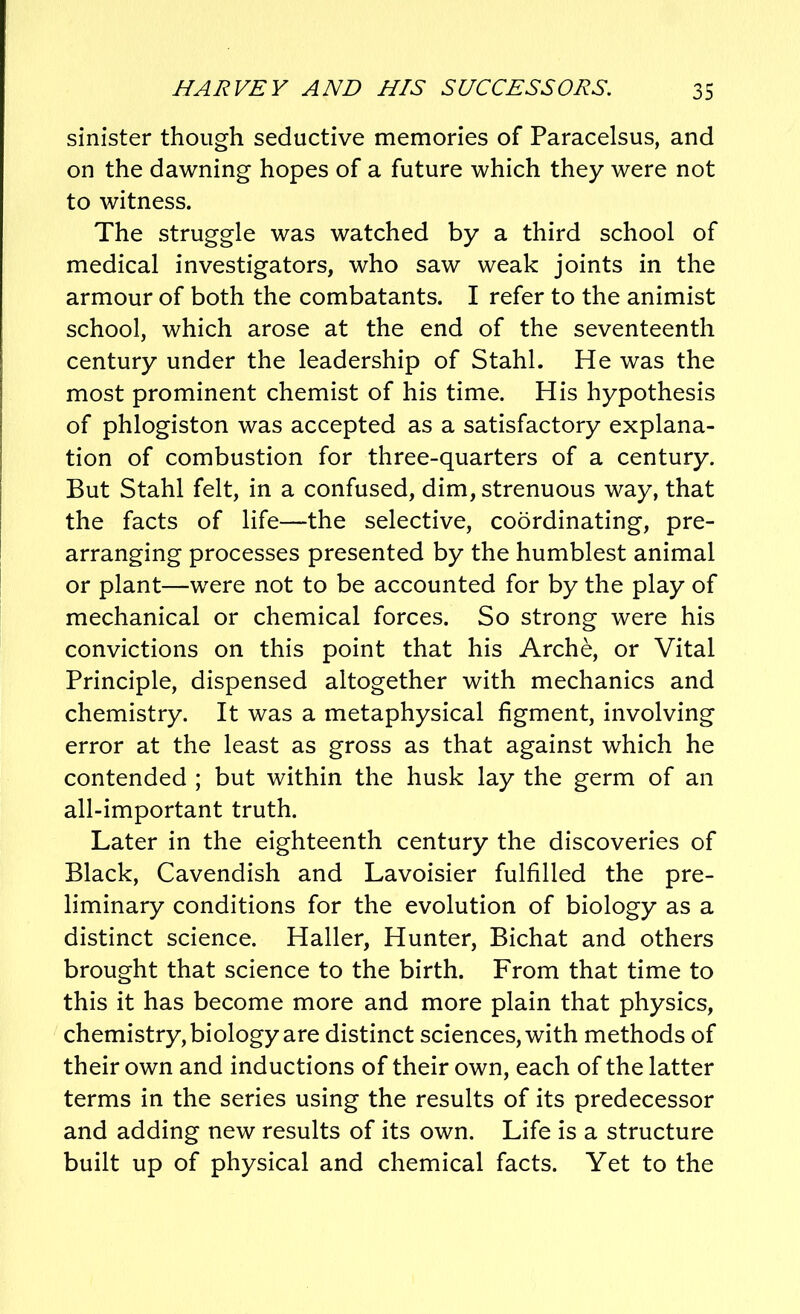 sinister though seductive memories of Paracelsus, and on the dawning hopes of a future which they were not to witness. The struggle was watched by a third school of medical investigators, who saw weak joints in the armour of both the combatants. I refer to the animist school, which arose at the end of the seventeenth century under the leadership of Stahl. He was the most prominent chemist of his time. His hypothesis of phlogiston was accepted as a satisfactory explana- tion of combustion for three-quarters of a century. But Stahl felt, in a confused, dim, strenuous way, that the facts of life—the selective, coordinating, pre- arranging processes presented by the humblest animal or plant—were not to be accounted for by the play of mechanical or chemical forces. So strong were his convictions on this point that his Arche, or Vital Principle, dispensed altogether with mechanics and chemistry. It was a metaphysical figment, involving error at the least as gross as that against which he contended ; but within the husk lay the germ of an all-important truth. Later in the eighteenth century the discoveries of Black, Cavendish and Lavoisier fulfilled the pre- liminary conditions for the evolution of biology as a distinct science. Haller, Hunter, Bichat and others brought that science to the birth. From that time to this it has become more and more plain that physics, chemistry, biology are distinct sciences, with methods of their own and inductions of their own, each of the latter terms in the series using the results of its predecessor and adding new results of its own. Life is a structure built up of physical and chemical facts. Yet to the
