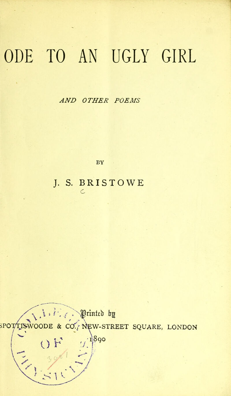 ODE TO AN UGLY GIRL AND OTHER POEMS BY J. S. BRISTOWE c SPO t/tiP y ■■ r. 'Srinteb Eg ISWOODE & CO./ N^W-STREET SQUARE, LONDON O F 7 1,890