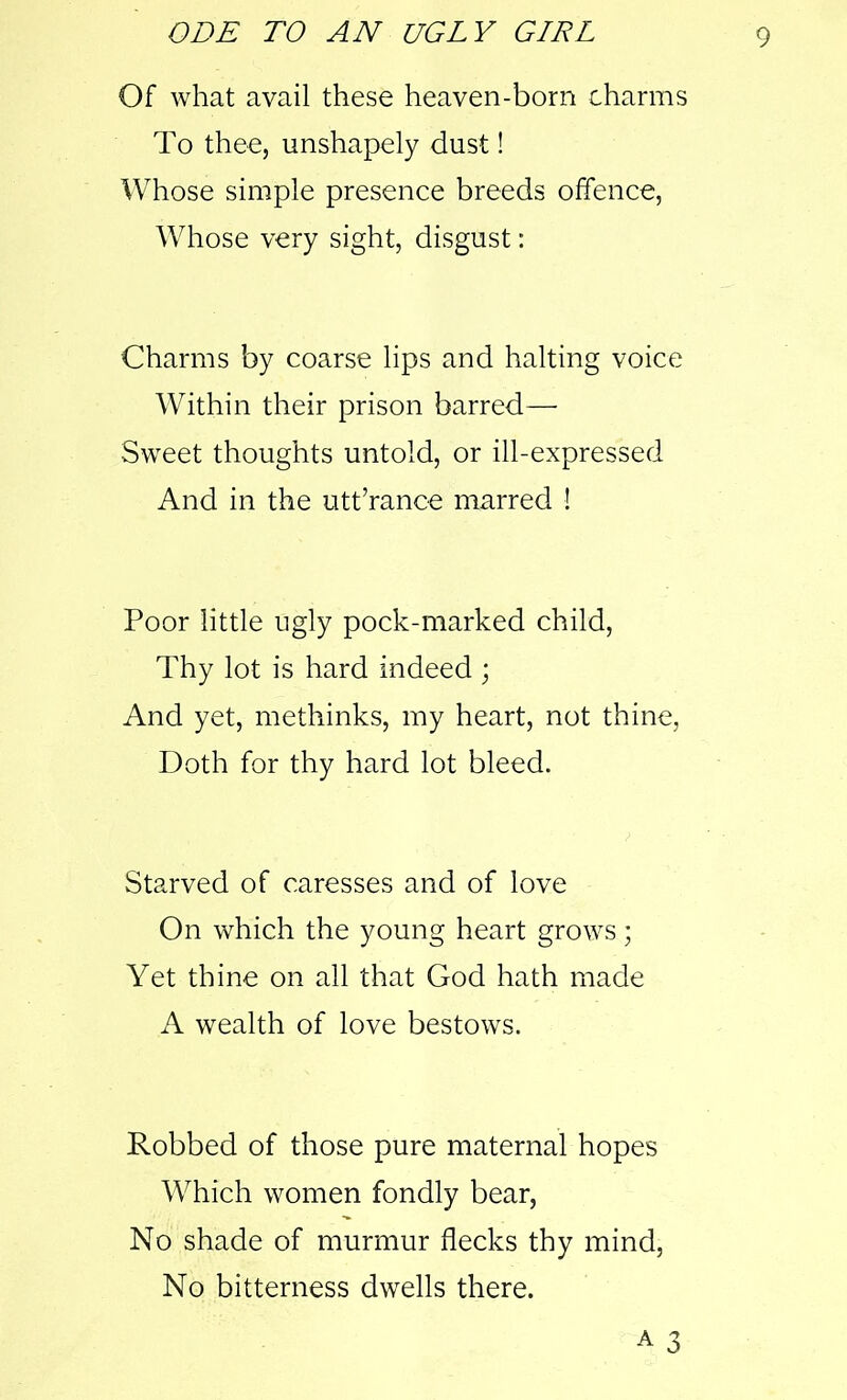 Of what avail these heaven-born charms To thee, unshapely dust! Whose simple presence breeds offence, Whose very sight, disgust: Charms by coarse lips and halting voice Within their prison barred— Sweet thoughts untold, or ill-expressed And in the utt’rance marred ! Poor little ugly pock-marked child, Thy lot is hard indeed ; And yet, methinks, my heart, not thine, Doth for thy hard lot bleed. Starved of caresses and of love On which the young heart grows; Yet thine on all that God hath made A wealth of love bestows. Robbed of those pure maternal hopes Which women fondly bear, No shade of murmur flecks thy mind, No bitterness dwells there.