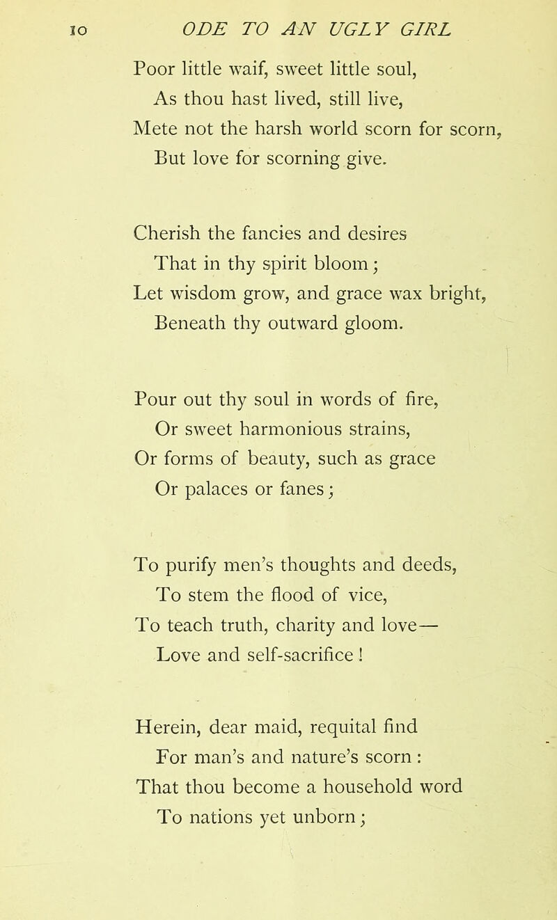 Poor little waif, sweet little soul, As thou hast lived, still live, Mete not the harsh world scorn for scorn, But love for scorning give. Cherish the fancies and desires That in thy spirit bloom; Let wisdom grow, and grace wax bright, Beneath thy outward gloom. Pour out thy soul in words of fire, Or sweet harmonious strains, Or forms of beauty, such as grace Or palaces or fanes; To purify men’s thoughts and deeds, To stem the flood of vice, To teach truth, charity and love— Love and self-sacrifice! Herein, dear maid, requital find For man’s and nature’s scorn : That thou become a household word To nations yet unborn;