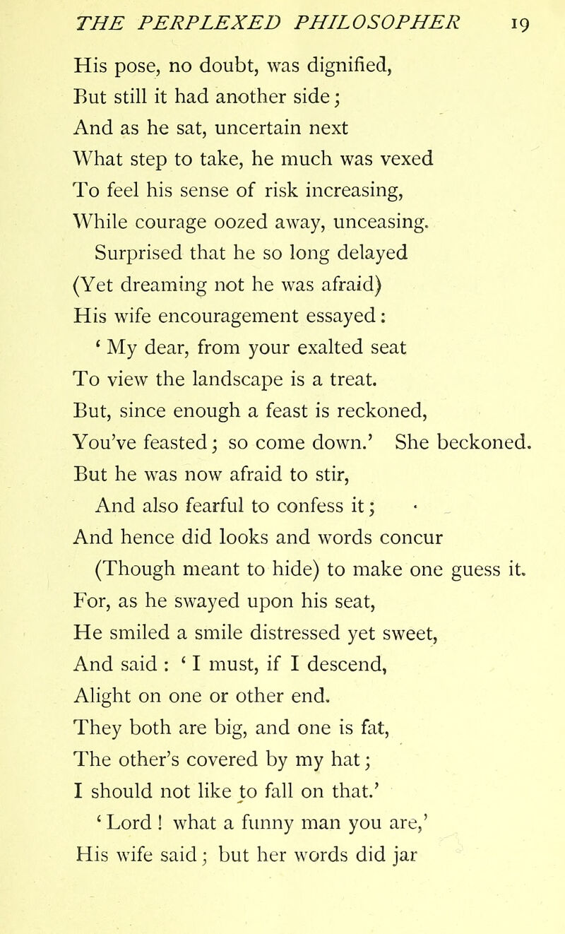 His pose, no doubt, was dignified, But still it had another side; And as he sat, uncertain next What step to take, he much was vexed To feel his sense of risk increasing, While courage oozed away, unceasing. Surprised that he so long delayed (Yet dreaming not he was afraid) His wife encouragement essayed: 1 My dear, from your exalted seat To view the landscape is a treat. But, since enough a feast is reckoned, You’ve feasted; so come down.’ She beckoned. But he was now afraid to stir, And also fearful to confess it; And hence did looks and words concur (Though meant to hide) to make one guess it. For, as he swayed upon his seat, He smiled a smile distressed yet sweet, And said : ‘ I must, if I descend, Alight on one or other end. They both are big, and one is fat, The other’s covered by my hat; I should not like to fall on that.’ £ Lord ! what a funny man you are,’ His wife said; but her words did jar