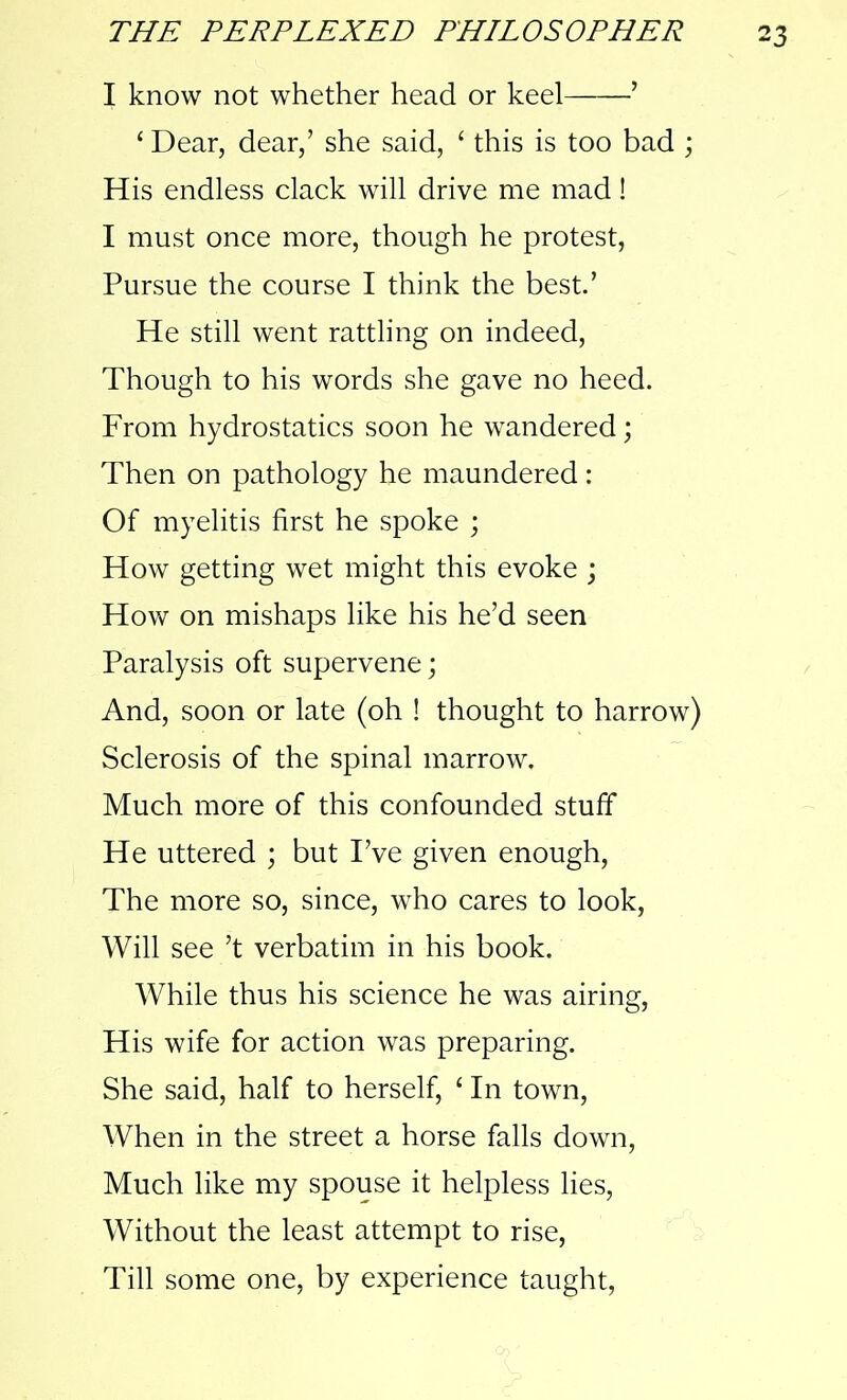 I know not whether head or keel ’ ‘ Dear, dear,’ she said, ‘ this is too bad ; His endless clack will drive me mad! I must once more, though he protest, Pursue the course I think the best.’ He still went rattling on indeed, Though to his words she gave no heed. From hydrostatics soon he wandered; Then on pathology he maundered: Of myelitis first he spoke ; How getting wet might this evoke ; How on mishaps like his he’d seen Paralysis oft supervene; And, soon or late (oh ! thought to harrow) Sclerosis of the spinal marrow. Much more of this confounded stuff He uttered ; but I’ve given enough, The more so, since, who cares to look, Will see’t verbatim in his book. While thus his science he was airing, His wife for action was preparing. She said, half to herself, 1 In town, When in the street a horse falls down, Much like my spouse it helpless lies, Without the least attempt to rise, Till some one, by experience taught,