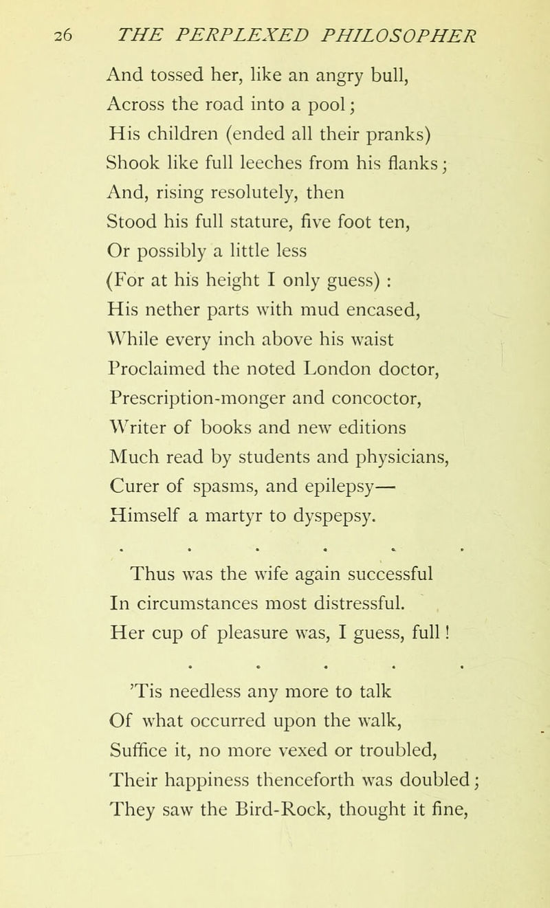 And tossed her, like an angry bull, Across the road into a pool; His children (ended all their pranks) Shook like full leeches from his flanks; And, rising resolutely, then Stood his full stature, five foot ten, Or possibly a little less (For at his height I only guess) : His nether parts with mud encased, While every inch above his waist Proclaimed the noted London doctor, Prescription-monger and concoctor, Writer of books and new editions Much read by students and physicians, Curer of spasms, and epilepsy— Himself a martyr to dyspepsy. Thus was the wife again successful In circumstances most distressful. Her cup of pleasure was, I guess, full! ’Tis needless any more to talk Of what occurred upon the walk, Suffice it, no more vexed or troubled, Their happiness thenceforth was doubled; They saw the Bird-Rock, thought it fine,