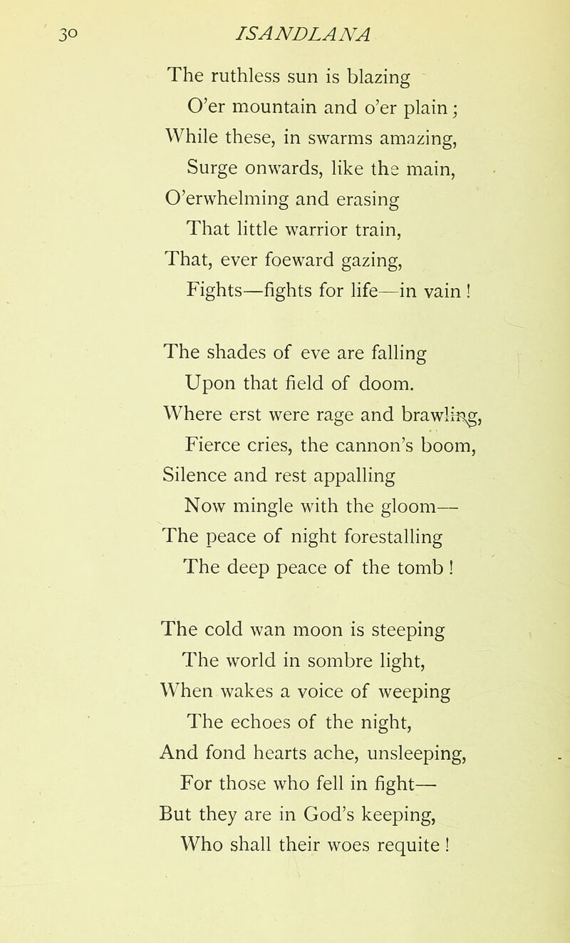 The ruthless sun is blazing O’er mountain and o’er plain; While these, in swarms amazing, Surge onwards, like the main, O’erwhelming and erasing That little warrior train, That, ever foeward gazing, Fights—fights for life—in vain ! The shades of eve are falling Upon that field of doom. Where erst were rage and brawling, Fierce cries, the cannon’s boom, Silence and rest appalling Now mingle with the gloom— The peace of night forestalling The deep peace of the tomb ! The cold wan moon is steeping The world in sombre light, When wakes a voice of weeping The echoes of the night, And fond hearts ache, unsleeping, For those who fell in fight— But they are in God’s keeping, Who shall their woes requite !