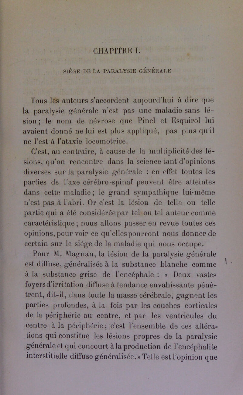 CHAPITRE I. SIÈGE DE LA PARALYSIE GÉNÉRA T,E Tous les auteurs s’accordent aujourd’hui à dire que la paralysie g’énérale n’est pas une maladie sans lé- sion ; le nom de névrose que Pinel et Esquirol lui avaient donné ne lui est plus appliqué, pas plus qu'il ne l’est à l’ataxie locomotrice. C’est, au contraire, à cause de la multiplicité des lé- sions, qu’on rencontre dans la science tant d’opinions diverses sur la paralysie g*énérale ; en effet toutes les parties de l’axe cérébro-spinar peuvent être atteintes dans cette maladie ; le g’rand sympathique lui-même n’est pas à l’abri. Or c’est la lésion de telle ou telle partie qui a été considérée par tel ou tel auteur comme caractéristique; nous allons passer en revue toutes ces opinions, pour voir ce qu’elles pourront nous donner de certain sur le siég-e de la maladie qui nous occupe. Pour M. Mag’nan, la lésion de la paralysie g'énérale est diffuse, g’énéralisée à la substance blanche comme à la substance g*rise de l’encéphale : « Deux vastes foyersd’irritation diffuse à tendance envahissante pénè- trent, dit-il, dans toute la masse cérébrale, g’ag’nent les parties profondes, à la fois par les couches corticales de la périphérie au centre, et par les ventricules du centre à la périphérie; c’est l’ensemble de ces altéra- tions qui constitue les lésions propres de la paralysie g’énérale et qui concourt à la production de l’encéphalite interstitielle diffuse g’énéralisée.» Telle est l’opinion que