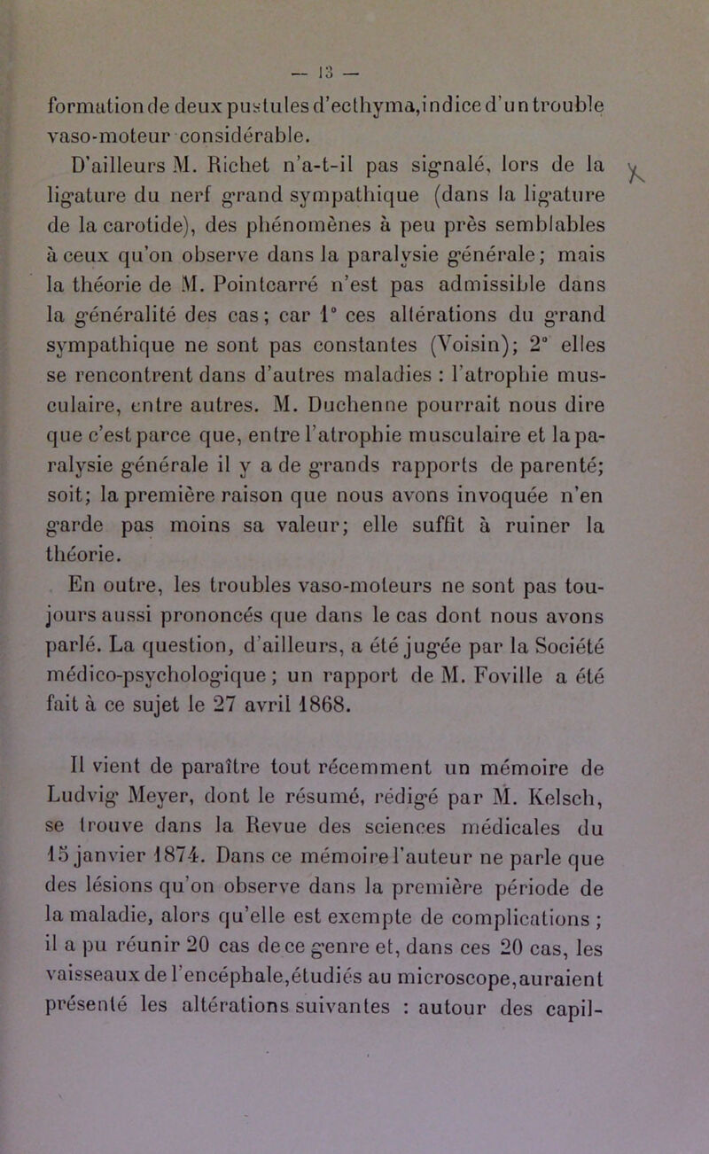 formation de deux pullules d’ecthyma,indice d’un trouble vaso-moteur considérable. D’ailleurs M. Richet n’a-t-il pas sig-nalé, lors de la lig’ature du nerf g*rand sympathique (dans la lig’ature de la carotide), des phénomènes à peu près semblables à ceux qu’on observe dans la paralysie g’énérale; mais la théorie de M. Pointcarré n’est pas admissible dans la g-énéralité des cas; car 1“ ces altérations du g’rand sympathique ne sont pas constantes (Voisin); 2“ elles se rencontrent dans d’autres maladies ; l’atrophie mus- culaire, entre autres. M. Duchenne pourrait nous dire que c’est parce que, entre l’atrophie musculaire et la pa- ralysie générale il y a de grands rapports de parenté; soit; la première raison que nous avons invoquée n’en garde pas moins sa valeur; elle suffit à ruiner la théorie. En outre, les troubles vaso-moteurs ne sont pas tou- jours aussi prononcés que dans le cas dont nous avons parlé. La question, d’ailleurs, a été jugée par la Société médico-psychologique; un rapport de M. Foville a été fait à ce sujet le 27 avril 1868. Il vient de paraître tout récemment un mémoire de Ludvig Meyer, dont le résumé, rédigé par M. Kelsch, se trouve dans la Revue des sciences médicales du 15 janvier 1874. Dans ce mémoire l’auteur ne parle que des lésions qu’on observe dans la première période de la maladie, alors qu’elle est exempte de complications ; il a pu réunir 20 cas de ce genre et, dans ces 20 cas, les vaisseaux de l’encéphale,étudiés au microscope,auraient présenté les altérations suivantes : autour des capil-