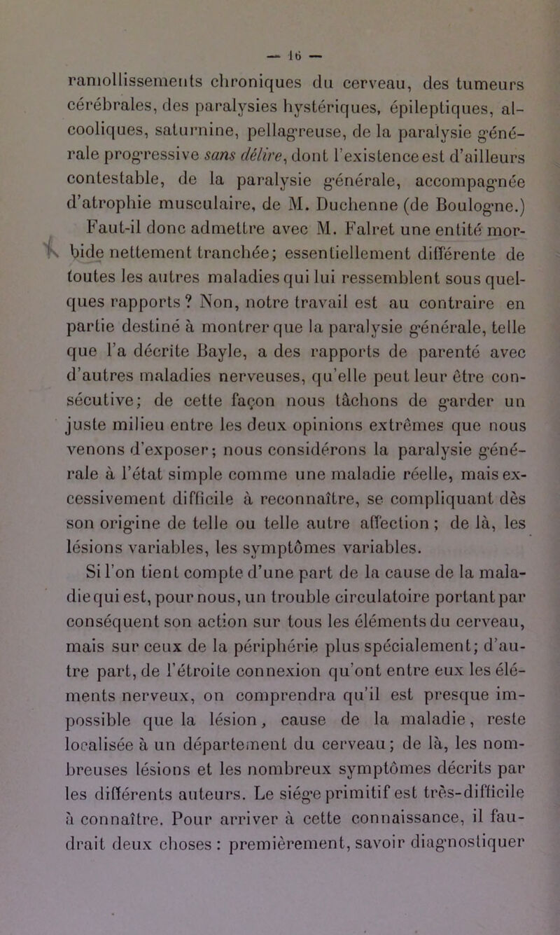 ramollissements clironiques du cerveau, des tumeurs cérébrales, des paralysies hystériques, épileptiques, al- cooliques, saturnine, pellag’reuse, de la paralysie g’éné- rale prog’ressive sans délire, dont l’existence est d’ailleurs contestable, de la paralysie g’énérale, accompag’née d’atrophie musculaire, de M. Duclienne (de Boulog*ne.) Faut-il donc admettre avec M. Falret une entité mor- bide nettement tranchée; essentiellement différente de toutes les autres maladies qui lui ressemblent sous quel- ques rapports? Non, notre travail est au contraire en partie destiné à montrer que la paralysie g’énérale, telle que l’a décrite Bayle, a des rapports de parenté avec d’autres maladies nerveuses, qu’elle peut leur être con- sécutive; de cette façon nous tâchons de g'arder un juste milieu entre les deux opinions extrêmes que nous venons d’exposer; nous considérons la paralysie g’éné- rale à l’état simple comme une maladie réelle, mais ex- cessivement difficile à reconnaître, se compliquant dès son orig'ine de telle ou telle autre affection ; de là, les lésions variables, les symptômes variables. Si l’on tient compte d’une part de la cause de la mala- die qui est, pour nous, un trouble circulatoire portant par conséquent son action sur tous les éléments du cerveau, mais sur ceux de la périphérie plus spécialement; d’au- tre part, de l’étroite connexion qu’ont entre eux les élé- ments nerveux, on comprendra qu’il est presque im- possible que la lésion, cause de la maladie, reste localisée à un départeinent du cerveau; de là, les nom- breuses lésions et les nombreux symptômes décrits par les différents auteurs. Le siég’e primitif est très-difficile à connaître. Pour arriver à cette connaissance, il fau- drait deux choses : premièrement, savoir diag’iiosliquer