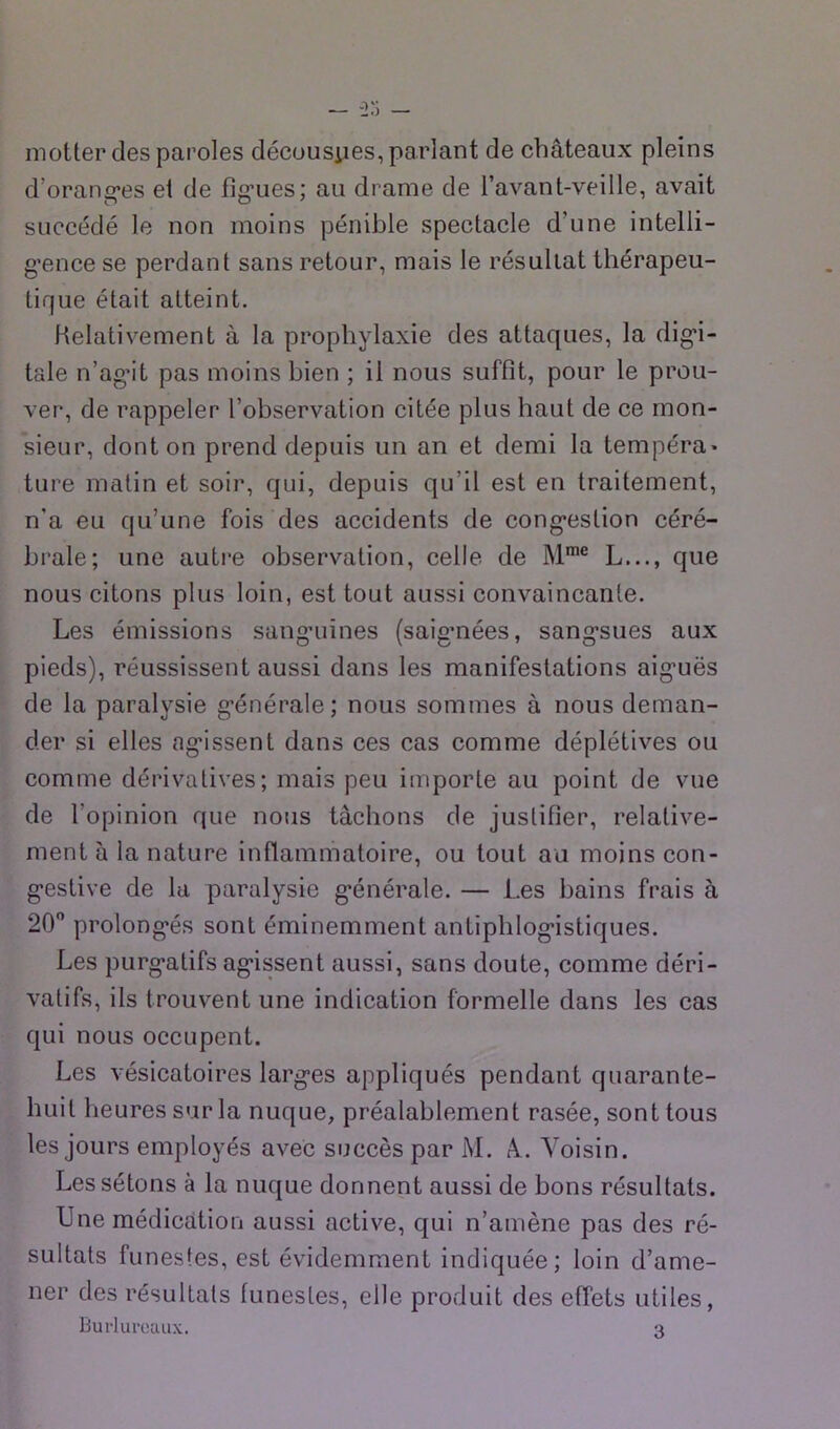 — -2‘i — moUerdes paroles décousiies, parlant de châteaux pleins d’orantjes et de fî^’ues: au drame de l’avant-veille, avait succédé le non moins pénible spectacle d’une intelli- g’ence se perdant sans retour, mais le résultat thérapeu- tique était atteint. Relativement à la prophylaxie des attaques, la dig*!- tale n’ag’it pas moins bien ; il nous suffit, pour le prou- ver, de rappeler l’observation citée plus haut de ce mon- sieur, dont on prend depuis un an et demi la tempéra» ture matin et soir, qui, depuis qu’il est en traitement, n’a eu qu’une fois des accidents de cong*estion céré- brale; une autre observation, celle de M*® L..., que nous citons plus loin, est tout aussi convaincante. Les émissions sang-uines (saigmées, sang’sues aux pieds), réussissent aussi dans les manifestations aig’uës de la paralysie g'énérale; nous sommes à nous deman- der si elles ag’issent dans ces cas comme déplétives ou comme dérivatives; mais peu importe au point de vue de l’opinion que nous tâchons de justifier, relative- ment à la nature inflammatoire, ou tout au moins con- g’estive de la paralysie g'énérale. — Les bains frais à 20 prolong’és sont éminemment anliphlog’istiques. Les purg’atifs ag'issent aussi, sans doute, comme déri- vatifs, ils trouvent une indication formelle dans les cas qui nous occupent. Les vésicatoires larg’es appliqués pendant quarante- huit lieuressurla nuque, préalablement rasée, sont tous les jours employés avec succès par iM. â. Voisin. Les sétons à la nuque donnent aussi de bons résultats. Une médication aussi active, qui n’amène pas des ré- sultats funestes, est évidemment indiquée; loin d’ame- ner des résultats funestes, elle produit des effets utiles, Bui-lui'ouux. 3