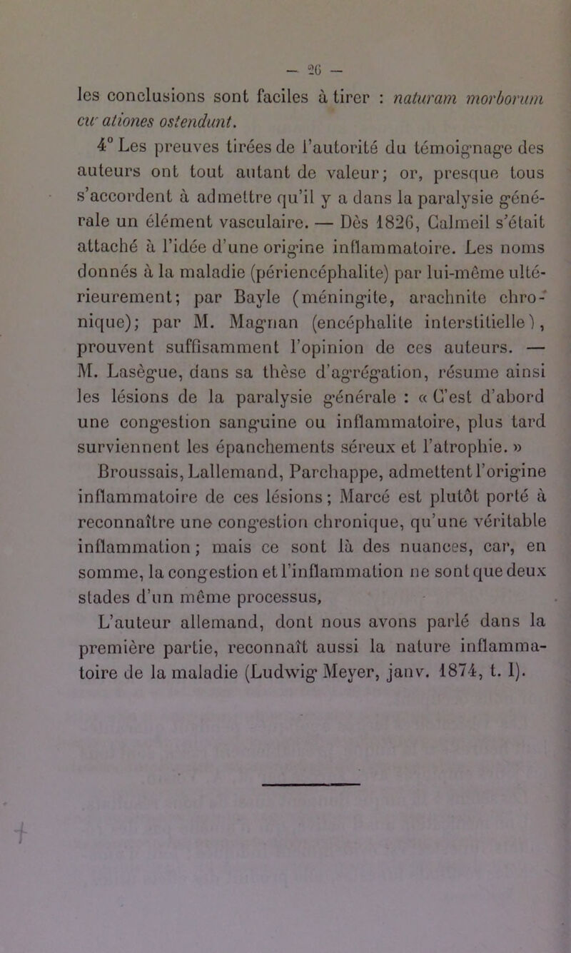 les conclusions sont faciles à tirer : natiiram morborum cu' aliones osîendunt. 4° Les preuves tirées de l’autorité du témoig’nag’e des auteurs ont tout autant de valeur; or, presque tous s’accordent à admettre qu’il y a dans la paralysie g*éné- rale un élément vasculaire. — Dès 1826, Galmeil s’était attaché à l’idée d’une orig’ine inflammatoire. Les noms donnés à la maladie (périencéphalite) par lui-même ulté- rieurement; par Bayle (méning*ite, araclinite chro- nique); par M. Magrian (encéphalite interstitielle), prouvent suffisamment l’opinion de ces auteurs. — M. Lasèg’ue, dans sa thèse d’ag‘rég*ation, résume ainsi les lésions de la paralysie g’énérale : « C’est d’abord une cong’estion sang-uine ou inflammatoire, plus tard surviennent les épanchements séreux et l’atrophie. Broussais, Lallemand, Parchappe, admettent l’origine inflammatoire de ces lésions; Marcé est plutôt porté à reconnaître une congestion chronique, qu’une véritable inflammation ; mais ce sont là des nuances, car, en somme, la congestion et rinflammation ne sonique deux stades d’un meme processus. L’auteur allemand, dont nous avons parlé dans la première partie, reconnaît aussi la nature inflamma- toire de la maladie (Ludwig Meyer, janv. 1874, t. 1).