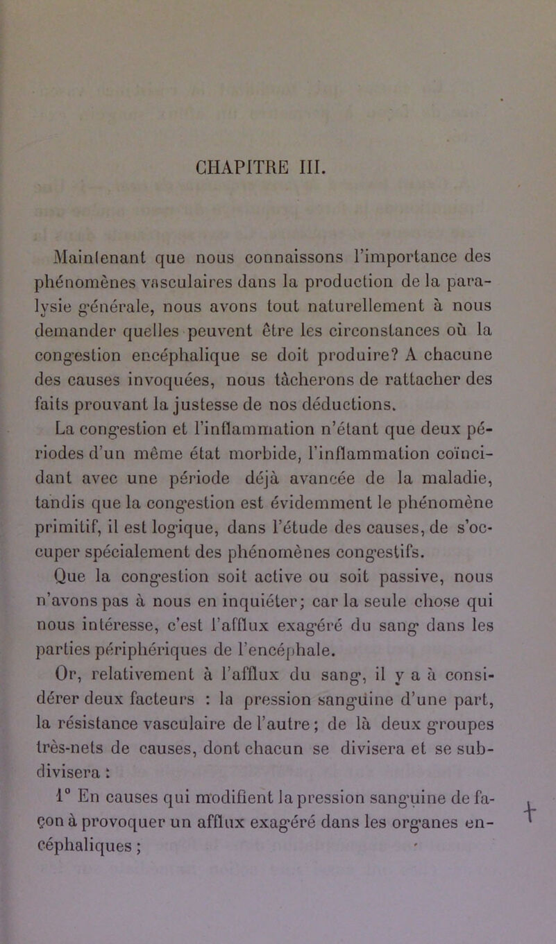 CHAPITRE III. Mainlenant que nous connaissons l’importance des phénomènes vasculaires dans la production de la para- lysie générale, nous avons tout naturellement à nous O O ' demander quelles peuvent être les circonstances où la cong’estion encéphalique se doit produire? A chacune des causes invoquées, nous tacherons de rattacher des faits prouvant la justesse de nos déductions. La cong-estion et rinflammation n’étant que deux pé- riodes d’un même état morbide, l’inflammation coïnci- dant avec une période déjà avancée de la maladie, tandis que la cong’estion est évidemment le phénomène primitif, il est logâque, dans l’étude des causes, de s’oc- cuper spécialement des phénomènes cong’estifs. Que la cong*estion soit active ou soit passive, nous n’avons pas à nous en inquiéter; car la seule chose qui nous intéresse, c’est l’afflux exag;éré du sang* dans les parties périphériques de l’encéphale. Or, relativement à l’afflux du sang*, il y a à consi- dérer deux facteui’s : la pression sang*üine d’une part, la résistance vasculaire de l’autre; de là deux g*roupes très-nets de causes, dont chacun se divisera et se sub- divisera t 1° En causes qui modifient la pression sang’uine de fa- çon à provoquer un afflux exag*éré dans les org*anes en- céphaliques ;