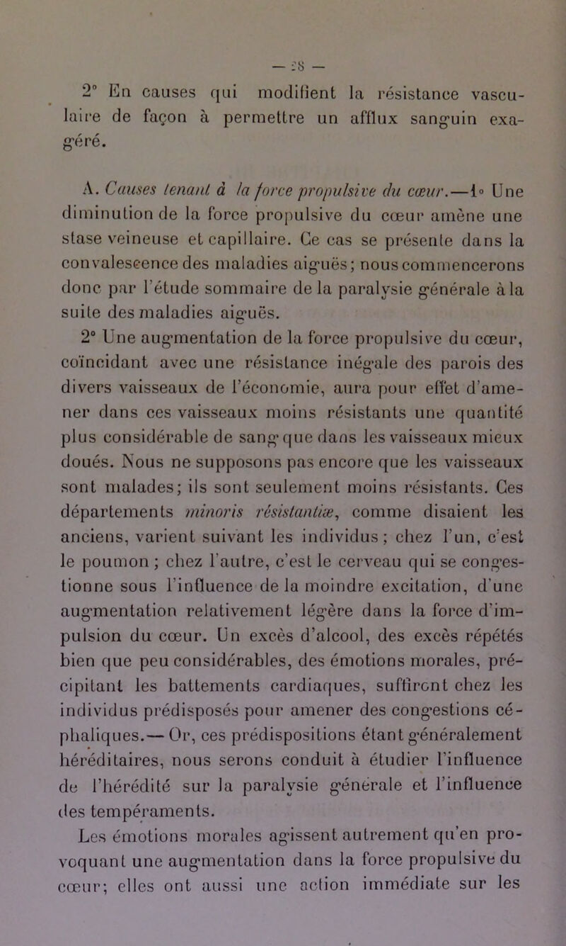 — — 2 Eli causes c[ui modifient la résistance vascu- laire de façon à permettre un afflux sang'uin exa- g’éré. A. Causes lenaiU à la force propulsive du cœur.—l» Une diminution de la force propulsive du cœur amène une stase veineuse et capillaire. Ce cas se présente dans la convaleseence des maladies aig*uës; nous commencerons donc par l’étude sommaire de la paralysie g-énérale à la suite des maladies aig*uës. 2“ Une aug’mentation de la force propulsive du cœur, coïncidant avec une résistance inég’ale des parois des divers vaisseaux de l’économie, aura pour effet d’ame- ner dans ces vaisseaux moins résistants une quafitité plus considérable de sang* que dans les vaisseaux mieux doués. Nous ne supposons pas encore que les vaisseaux sont malades; ils sont seulement moins résistants. Ces départements minoris résistantiæ., comme disaient les anciens, varient suivant les individus; chez l’un, c’est le poumon ; chez l’autre, c’est le cerveau qui se con^’es- tionne sous l’influence delà moindre excitation, d’une aug’mentation relativement lég’ère dans la force d’im- pulsion du cœur. Un excès d’alcool, des excès répétés bien que peu considérables, des émotions morales, pré- cipitant les battements cardiaques, suffiront chez les individus prédisposés pour amener des cong’estions cé- phaliques.— Or, ces prédispositions étant g’énéralernent héréditaires, nous serons conduit à étudier l’influence de l’hérédité sur la paralysie g’énérale et l’influence des tempéraments. Les émotions morales ag’issent autrement qu’en pro- voquant une aug’mentation dans la force propulsive du cœur; elles ont aussi une action immédiate sur les