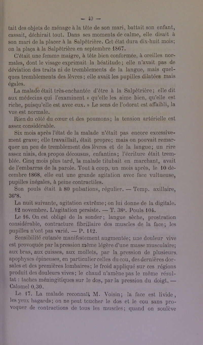 ~ 40 - tait des objets de ménage à la tête de son mari, battait son enfant, cassait, déchirait tout. Dans ses moments de calme, elle disait à son mari de la placer à la Salpêtrière. Cet état dura dix-huit mois; on la plaça à la Salpêtrière en septembre 1867. C’était une femme maigre, à tête bien conformée, à oreilles nor- males, dont le visage exprimait la béatitude ; elle n’avait pas de déviation des traits ni de tremblements de la langue, mais quel- ques tremblements des lèvres; elle avfiit les pupilles dilatées mais égales. La malade était très-enchantée d’être à la Salpêtrière; elle dit aux médecins qui l’examinent « qu’elle les aime bien, qu’elle est riche, puisqu’elle est avec eux. » Le sens de l’odorat est affaibli, la vue est normale. Rien du côté du cœur et des poumons; la tension artérielle est assez considérable. Six mois après l’état de la malade n’était pas encore excessive- ment grave; elle travaillait, était propre; mais on pouvait remar- quer un peu de tremblement des lèvres et de la langue; un rire assez niais, des propos décousus, enfantins ; l’écriture était trem- blée. Cinq mois plus tard, la malade titubait en marchant, avait de l’embarras de la parole. Tout à coup, un mois après, le 10 dé- cembre 1868, elle eut une grande agitation avec lace vultueuse, pupilles inégales, à peine contractiles. Son pouls était à 80 pulsations, régulier. — Tcmp. axillaire, 36'’8. La nuit suivante, agitation extrême; on lui donne de la digitale. 12 novembre. L’agitation persiste. — T. 38°. Pouls lOi. Le 16. On est obligé de la sonder; langue sèche, prostration considérable, contracture fibrillaire des muscles de la face; les pupilles n’ont pas varié. — P. 112. Sensibilité cutanée manifestement augmentée; une douleur vive est provoquée par la pression même légère d’une masse musculaire; aux bras, aux cuisses, aux mollets, par la pression de plusieurs, apophyses épineuses, en particulier celles du cou, des dernières dor- sales et des premières lombaires; le froid appliqué sur ces régions produit des douleurs vives; le chaud n’amène pas le même résul- tat : taches méningitiques sur le dos, par la pression du doigt. — Calomel 0,30. Le 17. La malade reconnaît M. Voisin; la face est livide, les yeux hagards; on ne peut toucher le dos et le cou sans pro- voquer de contractions de tous les muscles; quand on soulève