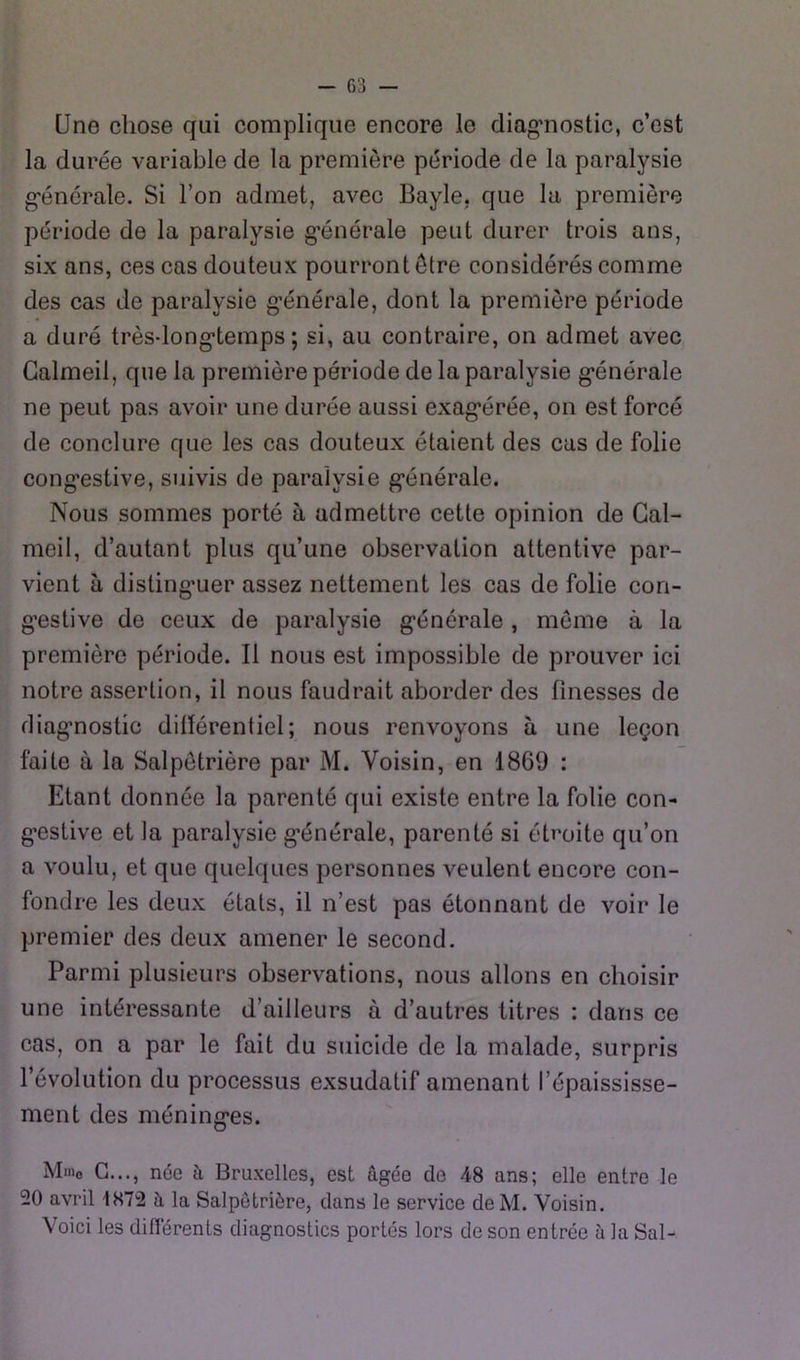 Une chose qui complique encore le diag’nostic, c’est la durée variable de la première période de la paralysie g-énérale. Si l’on admet, avec Bayle, que la première période de la paralysie g’énérale peut durer trois ans, six ans, ces cas douteux pourront être considérés comme des cas de paralysie g’énérale, dont la première période a duré très-long-temps ; si, au contraire, on admet avec Galmeil, que la première période de la paralysie g’énérale ne peut pas avoir une durée aussi exag*érée, on est forcé de conclure que les cas douteux étaient des cas de folie cong’estive, suivis de paralysie g’énérale. Nous sommes porté à admettre cette opinion de Gal- meil, d’autant plus qu’une observation attentive par- vient à disling’uer assez nettement les cas de folie con- g’estive de ceux de paralysie g’énérale, môme à la première période. Il nous est impossible de prouver ici notre assertion, il nous faudrait aborder des finesses de diag’nostic différentiel; nous renvoyons à une leçon faite à la Salpêtrière par M. Voisin, en 1869 : Etant donnée la parenté qui existe entre la folie con- g’estive et la paralysie g’énérale, parenté si étroite qu’on a voulu, et que quelques personnes veulent encore con- fondre les deux états, il n’est pas étonnant de voir le premier des deux amener le second. Parmi plusieurs observations, nous allons en choisir une intéressante d’ailleurs à d’autres titres : dans ce cas, on a par le fait du suicide de la malade, surpris l’évolution du processus exsudatif amenant l’épaississe- ment des méning’es. Mme G..., née à Bruxelles, est âgée de 48 ans; elle entre le 20 avril 1872 â la Salpêtrière, dans le service de M. Voisin. Voici les diflerents diagnostics portés lors de son entrée à la Sal-