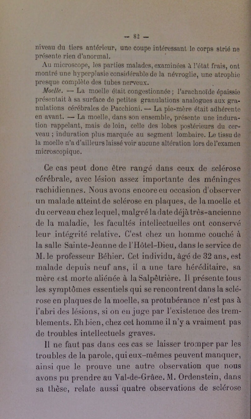 niveau du tiers antérieur, une coupe intéressant le corps strié ne présente rien d’anormal. Au microscope, les parties malades, examinées l’état frais, ont montré une hyperplasie considérable de la névroglie, une atrophie presque complète des tubes nerveux. Moelle. —La moelle était congestionnée; l’arachnoïde épaissie présentait à sa surface de petites granulations analogues aux gra- nulations cérébrales de Pacchioni. — La pie-mère était adhérente en avant. — La moelle, dans son ensemble, présente une indura- tion rappelant, mais de loin, colle des lobes postérieurs du cer- veau ; induration plus marquée au segment lombaire. Le tissu de la moelle n’a d’ailleurs laissé voir aucune altération lors de l’examen microscopique. Ce cas peut donc être rang’é dans ceux de sclérose cérébrale, avec lésion assez importante des méning-es rachidiennes. Nous avons encore eu occasion d’observer un malade atteint de sclérose en plaques, de la moelle et du cerveau chez lequel, malg*ré la date déjà très-ancienne de la maladie, les facultés intellectuelles ont conservé leur intégrité relative. C’est chez un homme couché à la salle Sainte-Jeanne de l’Hotel-Dieu, dans le service de M. le professeur Béhier. Cet individu, âg’é de 32 ans, est malade depuis neuf ans, il a une tare héréditaire, sa mère est morte aliénée à la Salpêtrière. Il présente tous les symptômes essentiels qui se rencontrent dans la sclé- rose en plaques de la moelle, sa protubérance n’est pas à l’abri des lésions, si on en jug’e par l’existence des trem- blements. Eh bien, chez cet homme il n’y a vraiment pas de troubles intellectuels g-raves. Il ne faut pas dans ces cas se laisser tromper par les troubles de la parole, qui eux-mêmes peuvent manquer, ainsi que le prouve une autre observation que nous avons pu prendre au Val-de-Grâee. M. Ordenstein, dans sa thèse, relate aussi quatre observations de sclérose