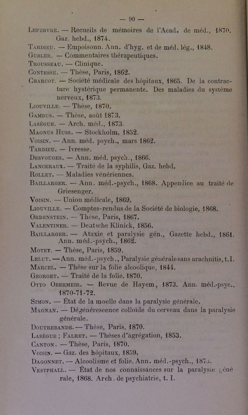 Lefebvre. — Recueils de mémoires de l’Acad. de méd., 1870. Gaz. liebd., 187-4. Tardieu. — Empoisonn. Ann. d’hyg. et de méd. lég., 1848. Gubler. — Commentaires thérapeutiques. Trousseau. — Clinique. CoNTEssE. — Thèse, Paris, 1862. Charcot. — Société médicale des hôpitaux, 1865. De la contrac- ture hystérique permanente. Des maladies du système nerveux, 1873. Liouville. — Thèse, 1870. Gambus. — Thèse, aoiit 1873. Lasègue. — Arch. méd., 1873. Magnüs Huss. — Stockholm, 1832. Voisin. —Ann. méd. psych., mars 1862. Tardieu. — Ivresse. Desvouges. — Ann. méd. psych., 1866. Lanceraux. — Traité de la syphilis, Gaz. hebd. Rollet. — Maladies vénériennes. Baillarger. —Ann. méd.-psych., 1868. AppenJice au traité de Griesenger. Voisin. — Union médicale, 1869. Liouville. — Comptes-rendus de la Société de biologie, 1868. ÜRDENSTEiN. — Thcse, Paris, 1867. V.alentiner. — Deutsche Klinick, 1836. Baillarger. — Ataxie et paralysie gén., Gazette hebd., 1861. Ann. méd.-psych., 1862. Motet. — Tlièse, Paris, 1839. Lelut. —Ann. méd.-psych.. Paralysie généralesans arachnitis,t.I. Marcel. — Thèse sur la folie alcoolique, 1844. Georget. — Traité de la folie, 1870. Otto Obermeir. ^ Revue de Hayem, 1873. Ann. méd.-psyc., 1870-71-72. Simon. — État de la moelle dans la paralysie générale. M.agnan. — Dégénérescence colloïde du cerveau dans la paralysie générale. Doutrebande. — Thèse, Paris, 1870. Lasègue ; Falret. — Thèses d*agrégation, 1833. Canton. —Thèse, Paris, 1870. Voisin. — Gaz. des hôpitaux, 1839. Dagonnet. — Alcoolisme et folie. Ann. méd.-psych., 187j. Vestphall. — État de nos connaissances sur la paralysie géné raie, 1868. Arch. de psychiatrie, t. I.