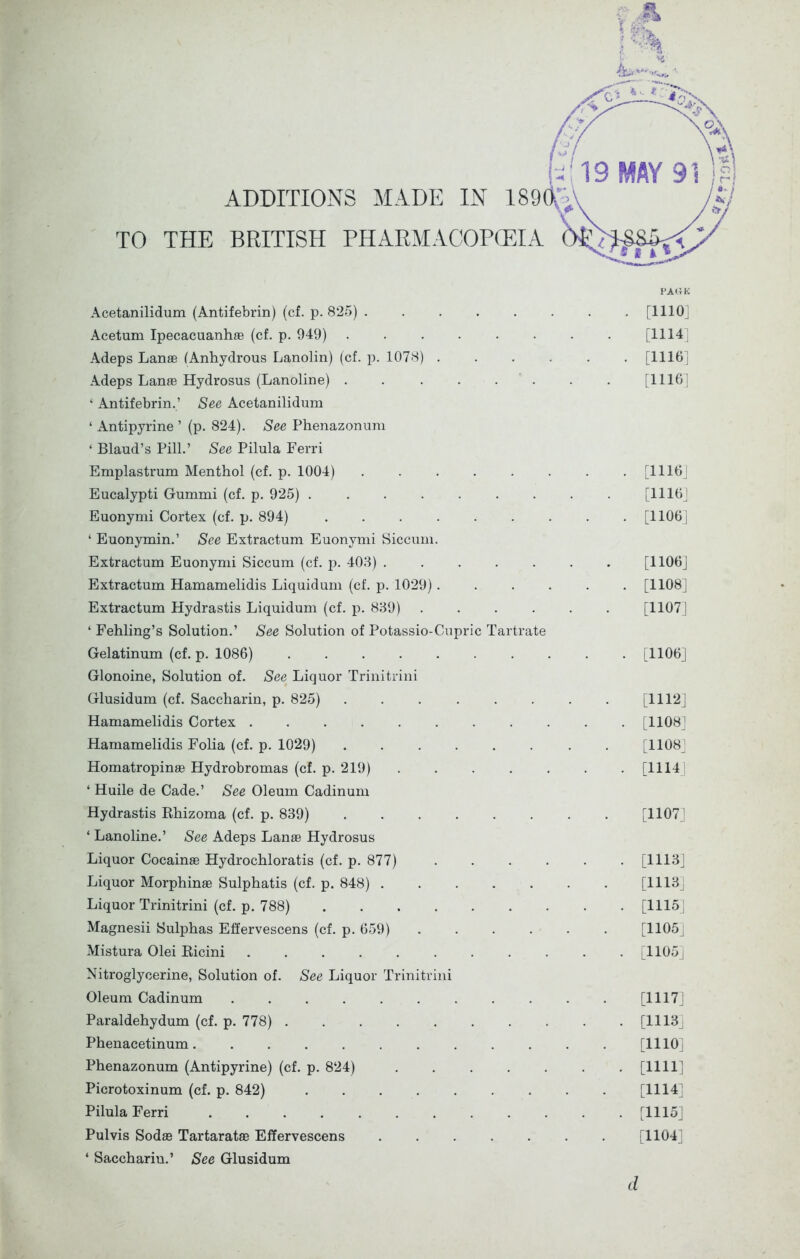 ADDITIONS MADE IN 189( TO THE BRITISH PHARMACOPOEIA Acetanilidum (Antifebrin) (cf. p. 825) [1110] Adeps Lanae (Anhydrous Lanolin) (cf. p. 1078) [1110] Adeps Lanas Hydrosus (Lanoline) . . . . . . . [1116] ‘ Antifebrin.’ See Acetanilidum ‘ Antipyrine ’ (p. 824). See Phenazonum ‘ Blaud’s Pill.’ See Pilula Ferri Emplastrum Menthol (cf. p. 1004) [1116] Eucalypti Gummi (cf. p. 925) [1116] Euonymi Cortex (cf. p. 894) [1106] ‘ Euonymin.’ See Extractum Euonymi Siccum. Extractum Euonymi Siccum (cf. p. 403) [1106] Extractum Hamamelidis Liquidum (cf. p. 1029)...... [1108] Extractum Hydrastis Liquidum (cf. p. 839) ...... [1107] ‘ Fehling’s Solution.’ See Solution of Potassio-Cupric Tartrate Gelatinum (cf. p. 1086) [1106] Glonoine, Solution of. See Liquor Trinitrini Glusidum (cf. Saccharin, p. 825) ........ [1112] Hamamelidis Cortex [1108] Hamamelidis Folia (cf. p. 1029) [1108] Homatropinas Hydrobromas (cf. p. 219) [1114 ‘ Huile de Cade.’ See Oleum Cadinum Hydrastis Rhizoma (cf. p. 839) [1107] ‘ Lanoline.’ See Adeps Lanas Hydrosus Liquor Cocainse Hydrochloratis (cf. p. 877) [1116] Liquor Morphinae Sulphatis (cf. p. 848) [1113] Liquor Trinitrini (cf. p. 788) . . . . . . . . [11151 Magnesii Sulphas Effervescens (cf. p. 659) [1105] Mistura Olei Ricini [1105] Nitroglycerine, Solution of. See Liquor Trinitrini Oleum Cadinum [1117] Paraldehydum (cf. p. 778) [1113] Phenacetinum [1110] Phenazonum (Antipyrine) (cf. p. 824) [1111] Picrotoxinum (cf. p. 842) [1114] Pilula Ferri [1115] Pulvis Sodas Tartaratae Effervescens [1104] ‘ Saccharin.’ See Glusidum Acetum Ipecacuanhas (cf. p. 949) [1H4 d