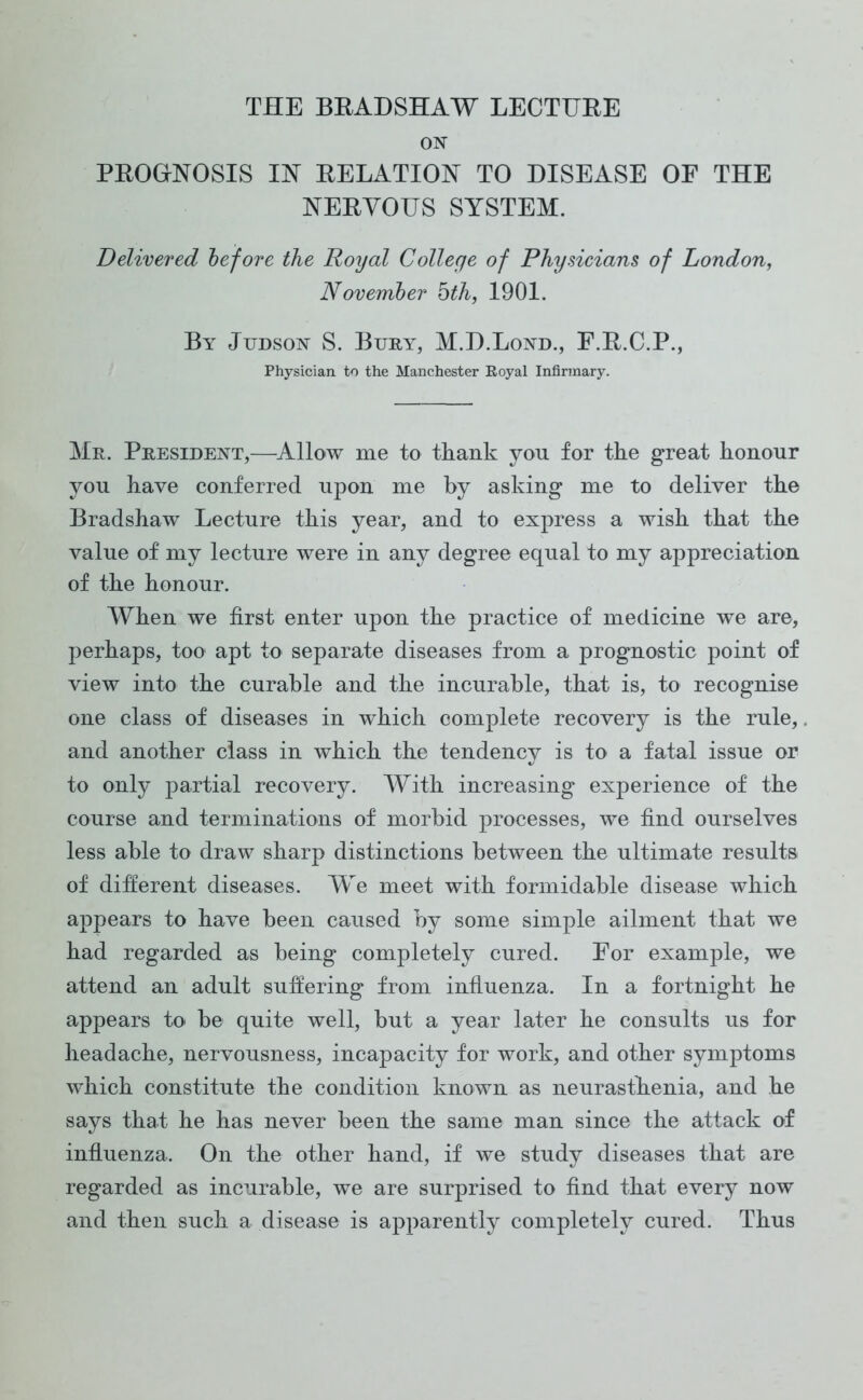 ON PROGNOSIS IN RELATION TO DISEASE OF THE NERVOUS SYSTEM. Delivered before the Royal College of Physicians of London, November hth, 1901. By Judson S. Bury, M.D.Lond., F.R.C.P., Physician to the Manchester Royal Infirmary. Mr. President,—Allow me to thank you for the great honour you have conferred upon me by asking me to deliver the Bradshaw Lecture this year, and to express a wish that the value of my lecture were in any degree equal to my appreciation of the honour. When we first enter upon the practice of medicine we are, perhaps, too apt to separate diseases from a prognostic point of view into the curable and the incurable, that is, to recognise one class of diseases in which complete recovery is the rule, and another class in which the tendency is to a fatal issue or to only partial recovery. With increasing experience of the course and terminations of morbid processes, we find ourselves less able to draw sharp distinctions between the ultimate results of different diseases. We meet with formidable disease which appears to have been caused by some simple ailment that we had regarded as being completely cured. For example, we attend an adult suffering from influenza. In a fortnight he appears to be quite well, but a year later he consults us for headache, nervousness, incapacity for work, and other symptoms which constitute the condition known as neurasthenia, and he says that he has never been the same man since the attack of influenza. On the other hand, if we study diseases that are regarded as incurable, we are surprised to find that every now and then such a disease is apparently completely cured. Thus