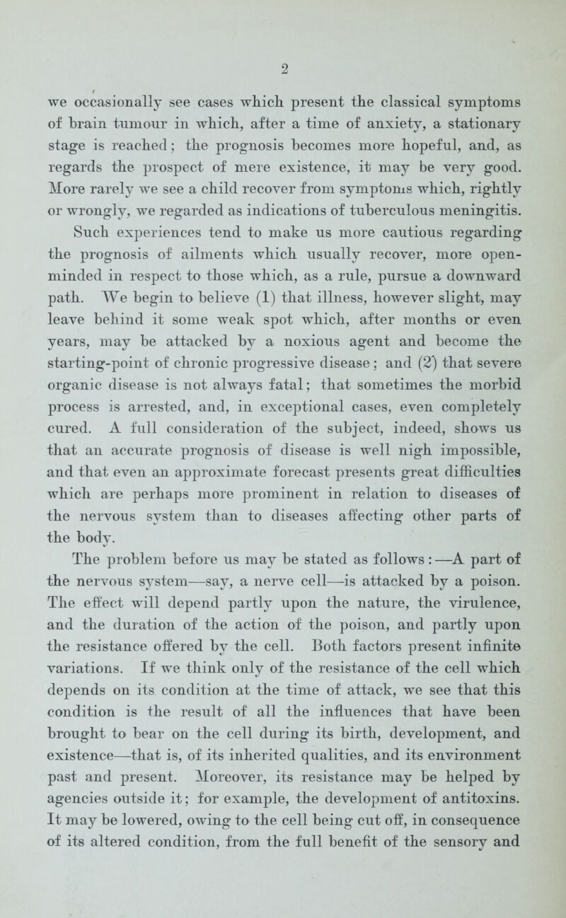 we occasionally see cases which present the classical symptoms of brain tumour in which, after a time of anxiety, a stationary stage is reached; the prognosis becomes more hopeful, and, as regards the prospect of mere existence, it may be very good. More rarely we see a child recover from symptoms which, rightly or wrongly, we regarded as indications of tuberculous meningitis. Such experiences tend to make us more cautious regarding the prognosis of ailments which usually recover, more open- minded in respect to those which, as a rule, pursue a downward path. We begin to believe (1) that illness, however slight, may leave behind it some weak spot which, after months or even years, may be attacked by a noxious agent and become the starting-point of chronic progressive disease; and (2) that severe organic disease is not always fatal; that sometimes the morbid process is arrested, and, in exceptional cases, even completely cured. A full consideration of the subject, indeed, shows us that an accurate prognosis of disease is well nigh impossible, and that even an approximate forecast presents great difficulties which are perhaps more prominent in relation to diseases of the nervous system than to diseases affecting other parts of the body. The problem before us may be stated as follows : —A part of the nervous system—say, a nerve cell—is attacked by a poison. The effect will depend partly upon the nature, the virulence, and the duration of the action of the poison, and partly upon the resistance offered by the cell. Both factors present infinite variations. If we think only of the resistance of the cell which depends on its condition at the time of attack, we see that this condition is the result of all the influences that have been brought to bear on the cell during its birth, development, and existence—that is, of its inherited qualities, and its environment past and present. Moreover, its resistance may be helped by agencies outside it; for example, the development of antitoxins. It may be lowered, owing to the cell being cut off, in consequence of its altered condition, from the full benefit of the sensory and