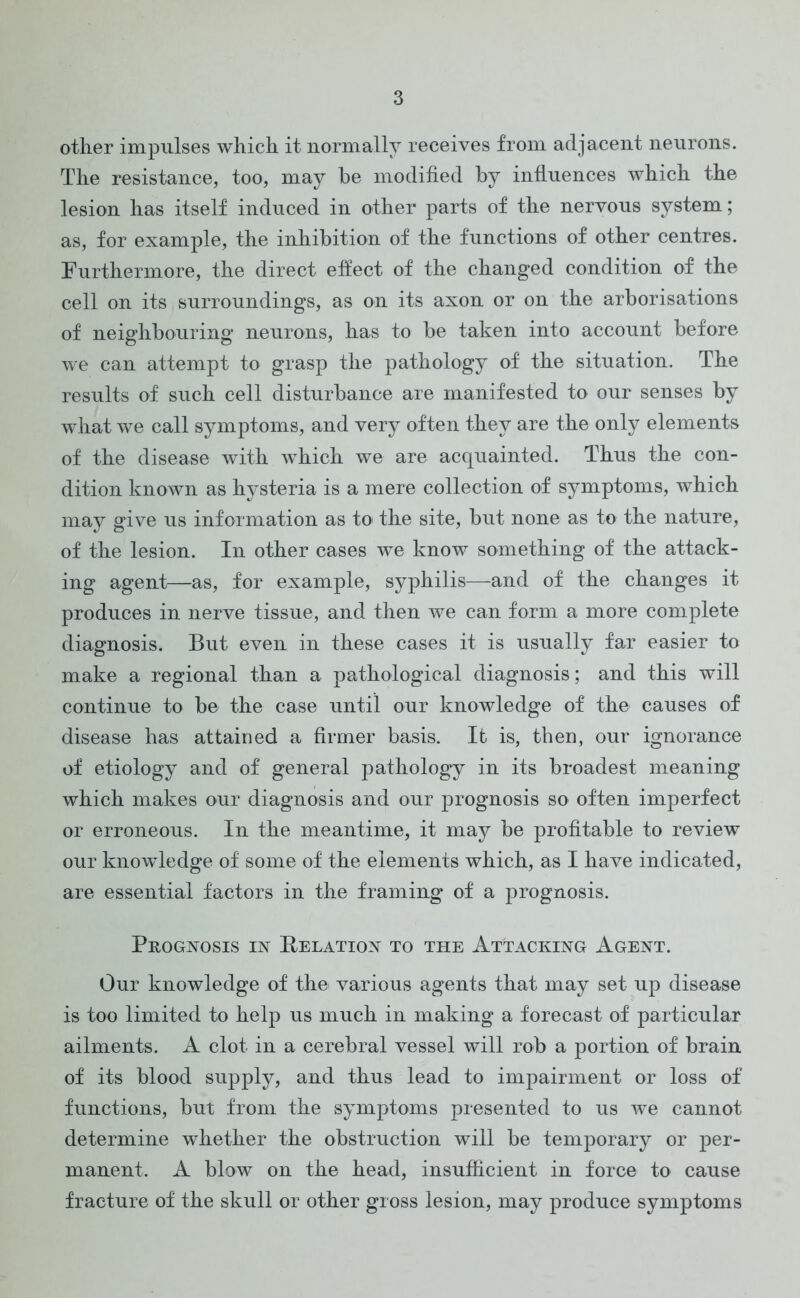 other impulses which it normally receives from adjacent neurons. The resistance, too, may he modified by influences which the lesion has itself induced in other parts of the nervous system; as, for example, the inhibition of the functions of other centres. Furthermore, the direct effect of the changed condition of the cell on its surroundings, as on its axon or on the arborisations of neighbouring neurons, has to be taken into account before we can attempt to grasp the pathology of the situation. The results of such cell disturbance are manifested to our senses by what we call symptoms, and very often they are the only elements of the disease with which we are acquainted. Thus the con- dition known as hysteria is a mere collection of symptoms, which may give us information as to the site, but none as to the nature, of the lesion. In other cases we know something of the attack- ing agent—as, for example, syphilis—and of the changes it produces in nerve tissue, and then we can form a more complete diagnosis. But even in these cases it is usually far easier to make a regional than a pathological diagnosis; and this will continue to be the case until our knowledge of the causes of disease has attained a firmer basis. It is, then, our ignorance of etiology and of general pathology in its broadest meaning which makes our diagnosis and our prognosis so often imperfect or erroneous. In the meantime, it may be profitable to review our knowledge of some of the elements which, as I have indicated, are essential factors in the framing of a prognosis. Prognosis in Relation to the Attacking Agent. Our knowledge of the various agents that may set up disease is too limited to help us much in making a forecast of particular ailments. A clot- in a cerebral vessel will rob a portion of brain of its blood supply, and thus lead to impairment or loss of functions, but from the symptoms presented to us we cannot determine whether the obstruction will be temporary or per- manent. A blow on the head, insufficient in force to cause fracture of the skull or other gross lesion, may produce symptoms