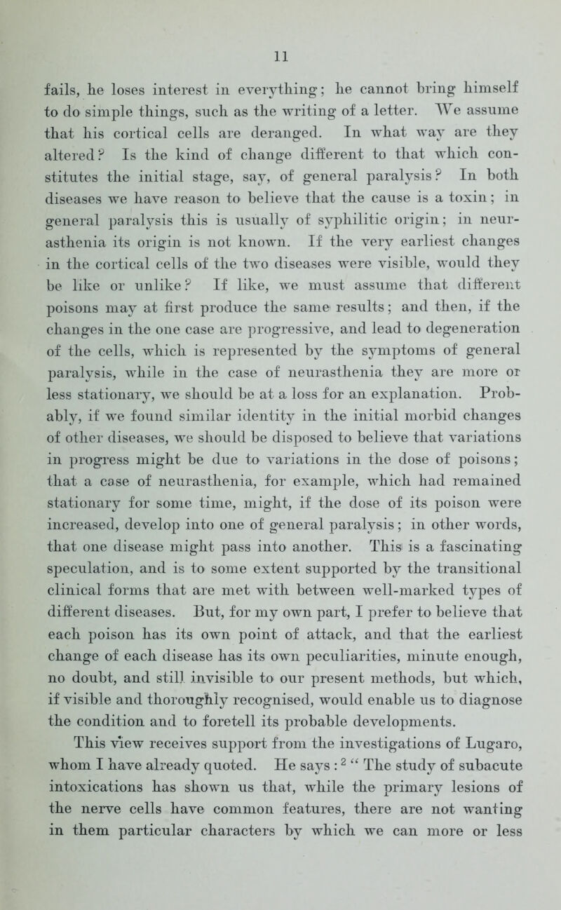 fails, lie loses interest in everything; he cannot bring himself to do simple things, snch as the writing of a letter. We assume that his cortical cells are deranged. In what way are they altered? Is the kind of change different to that which con- stitutes the initial stage, say, of general paralysis? In both diseases we have reason to believe that the cause is a toxin; in general paralysis this is usually of syphilitic origin; in neur- asthenia its origin is not known. If the very earliest changes in the cortical cells of the two diseases were visible, would they be like or unlike ? If like, we must assume that different poisons may at first produce the same* results; and then, if the changes in the one case are progressive, and lead to degeneration of the cells, which is represented by the symptoms of general paralysis, while in the case of neurasthenia they are more or less stationary, we should be at a loss for an explanation. Prob- ably, if we found similar identity in the initial morbid changes of other diseases, we should be disposed to believe that variations in progress might be due to variations in the dose of poisons; that a case of neurasthenia, for example, which had remained stationary for some time, might, if the dose of its poison were increased, develop into one of general paralysis; in other words, that one disease might pass into another. This is a fascinating speculation, and is to some extent supported by the transitional clinical forms that are met with between well-marked types of different diseases. But, for my own part, I prefer to believe that each poison has its own point of attack, and that the earliest change of each disease has its own peculiarities, minute enough, no doubt, and still invisible to our present methods, but which, if visible and thoroughly recognised, would enable us to diagnose the condition and to foretell its probable developments. This view receives support from the investigations of Lugaro, whom I have already quoted. He says :2 “ The study of subacute intoxications has shown us that, while the primary lesions of the nerve cells have common features, there are not wanting in them particular characters by which we can more or less