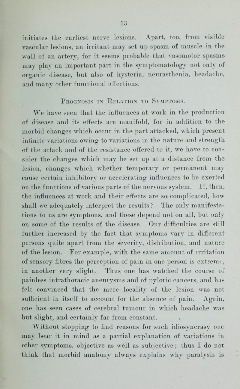 initiates the earliest nerve lesions. Apart, too, from visible vascular lesions, an irritant may set up spasm of muscle in the wall of an artery, for it seems probable that vasomotor spasms may play an important part in the symptomatology not only of organic disease, but also of hysteria, neurasthenia, headache, and many other functional affections. Prognosis in Relation to Symptoms. We have seen that the influences at work in the production of disease and its effects are manifold, for in addition to the morbid changes which occur in the part attacked, which present infinite variations owing to variations in the nature and strength of the attack and of the resistance offered to it, we have to con- sider the changes which may be set up at a distance from the lesion, changes which whether temporary or permanent may cause certain inhibitory or accelerating influences to be exerted on the functions of various parts of the nervous system. If, then, the influences at work and their effects are so> complicated, how shall we adequately interpret the results? The only manifesta- tions to us are symptoms, and these depend not on all, but only on some of the results of the disease. Our difficulties are still further increased by the fact that symptoms vary in different persons quite apart from the severity, distribution, and nature of the lesion. For example, with the same amount of irritation of sensory fibres the perception of pain in one person is extreme, in another very slight. Thus one has watched the course of painless intrathoracic aneurysms and of pyloric cancers, and ha> felt convinced that the mere locality of the lesion was not sufficient in itself to account for the absence of pain. Again, one has seen cases of cerebral tumour in which headache was but slight, and certainly far from constant. Without stopping to find reasons for such idiosyncrasy one may bear it in mind as a partial explanation of variations in other symptoms, objective as w^ell as subjective; thus I do not think that morbid anatomy always explains why paralysis is