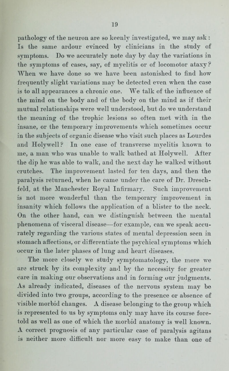 pathology of the neuron are so keenly investigated, we may ask : Is the same ardour evinced by clinicians in the study of symptoms. Do we accurately note day by day the variations in the symptoms of cases, say, of myelitis or of locomotor ataxy? When we have done so we have been astonished to find how frequently slight variations may be detected even when the case is to all appearances a chronic one. We talk of the influence of the mind on the body and of the body on the mind as if their mutual relationships were well understood, but do we understand the meaning of the trophic lesions so often met with in the insane, or the temporary improvements which sometimes occur in the subjects of organic disease who visit such places as Lourdes and Holywell? In one case of transverse myelitis known to me, a man who was unable to walk bathed at Holywell. After the dip he was able to walk, and the next day he walked without crutches. The improvement lasted for ten days, and then the paralysis returned, when he came under the care of Dr. Dresch- feld, at the Manchester Royal Infirmary. Such improvement is not more wonderful than the temporary improvement in insanity which follows the application of a blister to the neck. On the other hand, can we distinguish between the mental phenomena of visceral disease—for example, can we speak accu- rately regarding the various states of mental depression seen in stomach affections, or differentiate the psychical symptoms which occur in the later phases of lung and heart diseases. The more closely we studjr symptomatology, the more we are struck by its complexity and by the necessity for greater care in making our observations and in forming our judgments. As already indicated, diseases of the nervous system may be divided into two groups, according to the presence or absence of visible morbid changes. A disease belonging to the group which is represented to us by symptoms only may have its course fore- told as well as one of which the morbid anatomy is well known. A correct prognosis of any particular case of paralysis agitans is neither more difficult nor more easy to make than one of
