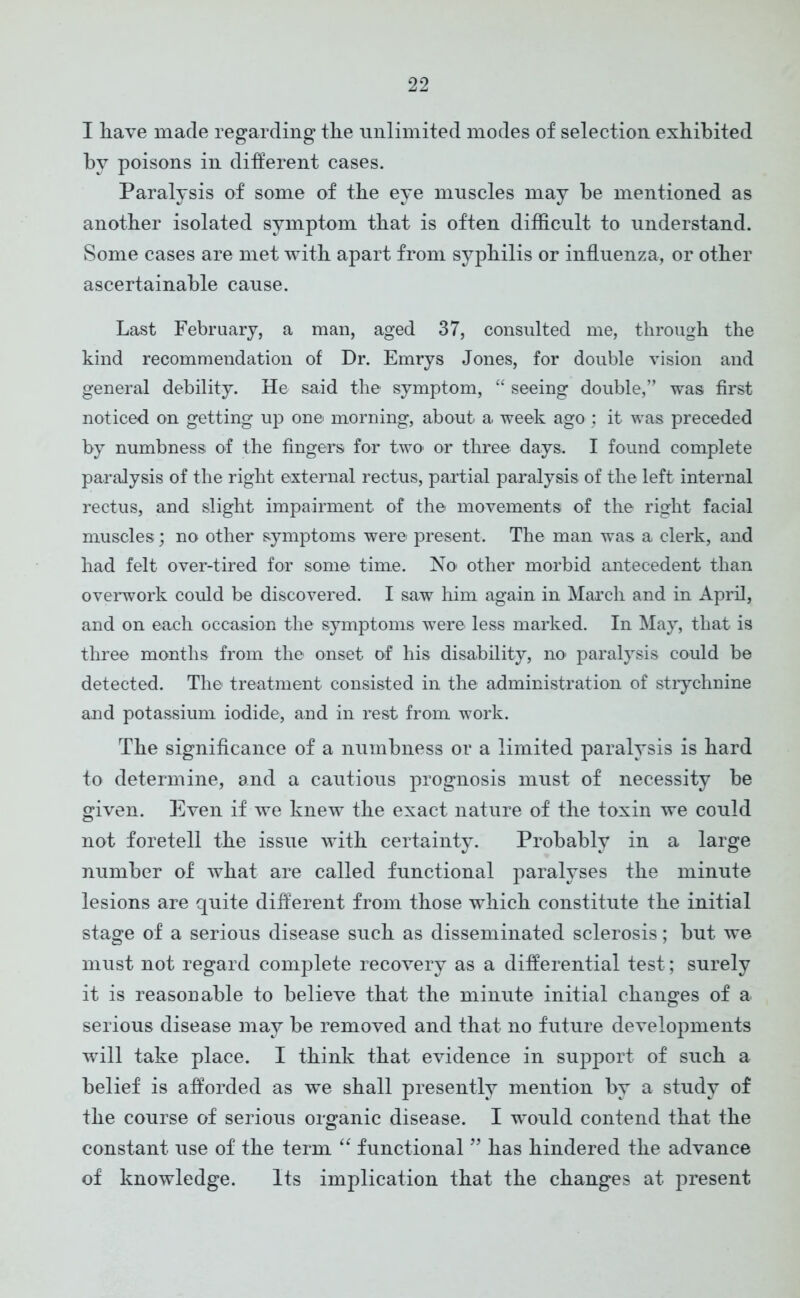I have made regarding the unlimited modes of selection exhibited by poisons in different cases. Paralysis of some of the eye muscles may be mentioned as another isolated symptom that is often difficult to understand. Some cases are met with apart from syphilis or influenza, or other ascertainable cause. Last February, a man, aged 37, consulted me, through the kind recommendation of Dr. Emrys Jones, for double vision and general debility. He said the symptom, “ seeing double,’’ was first noticed on getting up one morning, about a week ago ; it was preceded by numbness of the fingers for two’ or three days. I found complete paralysis of the right external rectus, partial paralysis of the left internal rectus, and slight impairment of the movements of the right facial muscles; no other symptoms were present. The man was a clerk, and had felt over-tired for some time. No other morbid antecedent than overwork could be discovered. I saw him again in March and in April, and on each occasion the symptoms were less marked. In May, that is three months from the onset of his disability, m> paralysis could be detected. The treatment consisted in the administration of strychnine and potassium iodide, and in rest from work. The significance of a numbness or a limited paralysis is hard to determine, and a cautious prognosis must of necessity be given. Even if we knew the exact nature of the toxin we could not foretell the issue with certainty. Probably in a large number of what are called functional paralyses the minute lesions are quite different from those which constitute the initial stage of a serious disease such as disseminated sclerosis; but we must not regard complete recovery as a differential test; surely it is reasonable to believe that the minute initial changes of a serious disease may be removed and that no future developments will take place. I think that evidence in support of such a belief is afforded as we shall presently mention by a study of the course of serious organic disease. I would contend that the constant use of the term “ functional ” has hindered the advance of knowledge. Its implication that the changes at present