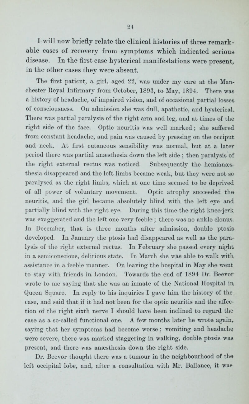 I will now briefly relate the clinical histories of three remark- able cases of recovery from symptoms which indicated serious disease. In the first case hysterical manifestations were present, in the other cases they were absent. The first patient, a girl, aged 22, was under my care at the Man- chester Royal Infirmary from October, 1893, to May, 1894. There was a history of headache, of impaired vision, and of occasional partial losses of consciousness. On admission she was dull, apathetic, and hysterical. There was partial paralysis of the right arm and leg, and at times of the right side of the face. Optic neuritis was well marked; she suffered from constant headache, and pain was caused by pressing on the occiput and neck. At first cutaneous sensibility was normal, but at a later period there was partial anaesthesia down the left side; then paralysis of the right external rectus was noticed. Subsequently the hemianaesr thesia. disappeared and the left limbs became weak, but they were not so paralysed as the right limbs, which at one time seemed to be deprived of all power of voluntary movement. Optic atrophy succeeded the neuritis, and the girl became absolutely blind with the left eye and partially blind with the right eye. During this time the right knee-jerk was exaggerated and the left one very feeble ; there was no ankle clonus. In December, that is three months after admission, double ptosis developed. In January the ptosis had disappeared as well as the para- lysis of the right external rectus. In February she passed every night in a semiconscious, delirious state. In March she was able to walk with assistance in a feeble manner. On leaving the hospital in May she went to stay with friends in London. Towards the end of 1894 Dr. Beevor wrote to me saying that she was an inmate of the National Hospital io Queen Square. In reply to his inquiries I gave him the history of the case, and said that if it had not been for the optic neuritis and the affec- tion of the right sixth nerve I should have been inclined to regard the case as a so-called functional one. A few months later he wrote again, saying that her symptoms had become worse; vomiting and headache were severe, there was marked staggering in walking, double ptosis was present, and there was anaesthesia down the right side. Dr. Beevor thought there was a tumour in the neighbourhood of the left occipital lobe, and, after a consultation with Mr. Ballance, it was