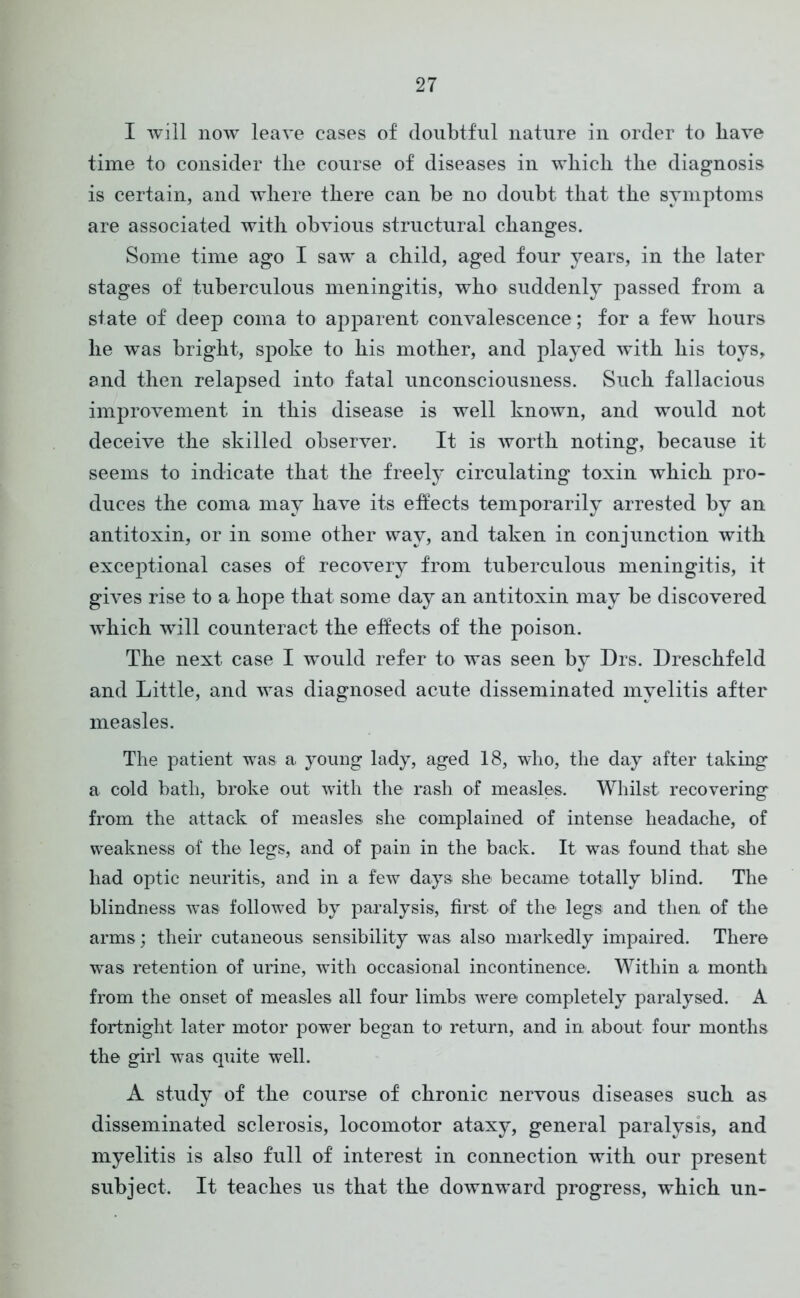 I will now leave cases of doubtful nature in order to liave time to consider tlie course of diseases in which the diagnosis is certain, and where there can be no doubt that the symptoms are associated with obvious structural changes. Some time ago I saw a child, aged four years, in the later stages of tuberculous meningitis, who suddenly passed from a state of deep coma to apparent convalescence; for a few hours he was bright, spoke to his mother, and played with his toys, and then relapsed into fatal unconsciousness. Such fallacious improvement in this disease is well known, and would not deceive the skilled observer. It is worth noting, because it seems to indicate that the freely circulating toxin which pro- duces the coma may have its effects temporarily arrested by an antitoxin, or in some other way, and taken in conjunction with exceptional cases of recovery from tuberculous meningitis, it gives rise to a hope that some day an antitoxin may be discovered which will counteract the effects of the poison. The next case I would refer to was seen by Drs. Dreschfeld and Little, and was diagnosed acute disseminated myelitis after measles. The patient was a young lady, aged 18, who, the day after taking a cold bath, broke out with the rash of measles. Whilst recovering from the attack of measles she complained of intense headache, of weakness of the legs, and of pain in the back. It was found that she had optic neuritis, and in a few days she became totally blind. The blindness was followed by paralysis, first of the legs and then of the arms; their cutaneous sensibility was also markedly impaired. There was retention of urine, with occasional incontinence. Within a month from the onset of measles all four limbs were completely paralysed. A fortnight later motor power began to return, and in about four months the girl was quite well. A study of the course of chronic nervous diseases such as disseminated sclerosis, locomotor ataxy, general paralysis, and myelitis is also full of interest in connection with our present subject. It teaches us that the downward progress, which un-