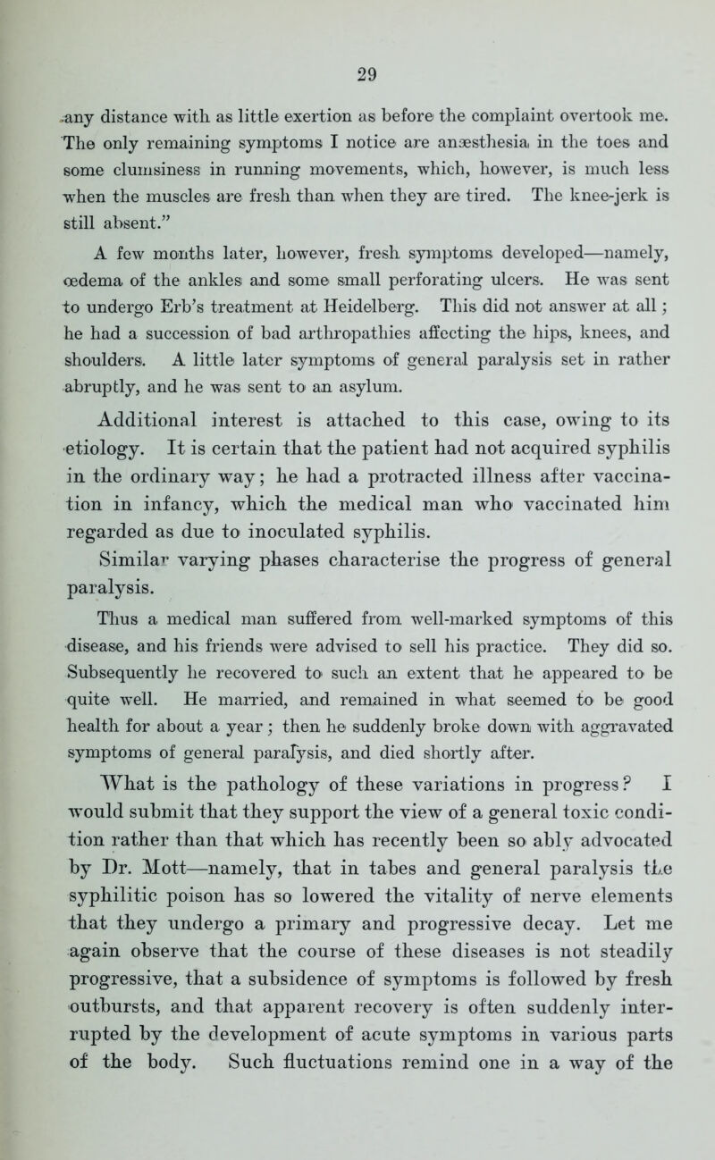 -any distance with as little exertion as before the complaint overtook me. The only remaining symptoms I notice are anaesthesia, in the toes and some clumsiness in running movements, which, however, is much less when the muscles are fresh than, when they are tired. The knee-jerk is still absent.” A few months later, however, fresh symptoms developed—namely, oedema of the ankles and some small perforating ulcers. He was sent to undergo Erb’s treatment at Heidelberg. This did not answer at all; he had a succession of bad arthropathies affecting the hips, knees, and shoulders. A little later symptoms of general paralysis set in rather abruptly, and he was sent to an asylum. Additional interest is attached to this case, owing to its •etiology. It is certain that the patient had not acquired syphilis in the ordinary way; he had a protracted illness after vaccina- tion in infancy, which the medical man who vaccinated him regarded as due to inoculated syphilis. Similar varying phases characterise the progress of general paralysis. Thus a medical man suffered from well-marked symptoms of this disease, and his friends were advised to sell his practice. They did so. Subsequently he recovered to such an extent that he appeared to be quite well. He married, and remained in what seemed to be good health for about a year; then he suddenly broke down with aggravated symptoms of general paralysis, and died shortly after. What is the pathology of these variations in progress? I would submit that they support the view of a general toxic condi- tion rather than that which has recently been so ably advocated by Dr. Mott—namely, that in tabes and general paralysis the syphilitic poison has so lowered the vitality of nerve elements that they undergo a primary and progressive decay. Let me again observe that the course of these diseases is not steadily progressive, that a subsidence of symptoms is followed by fresh outbursts, and that apparent recovery is often suddenly inter- rupted by the development of acute symptoms in various parts of the body. Such fluctuations remind one in a way of the