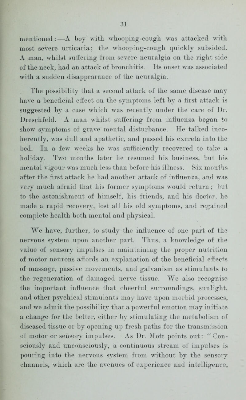 mentioned: —A boy with, whooping-cough was attacked with most severe urticaria; the whooping-cough quickly subsided. A man, whilst suffering from severe neuralgia on the right side of the neck, had an attack of bronchitis. Its onset was associated with a sudden disappearance of the neuralgia. The possibility that a second attack of the same disease may have a beneficial effect on the symptoms left by a first attack is suggested by a case which was recently under the care of Dr. Dreschfeld. A man whilst suffering from influenza began to show symptoms of grave mental disturbance. He talked inco- herently, was dull and apathetic, and passed his excreta into the bed. In a few weeks he was sufficiently recovered to take a holiday. Two months later he resumed his business, but his mental vigour was much less than before his illness. Six months after the first attack he had another attack of influenza, and was very much afraid that his former symptoms would return; but to the astonishment of himself, his friends, and his doctor, he made a rapid recovery, lost all his old symptoms, and regained complete health both mental and physical. We have, further, to study the influence of one part of the nervous system upon another part. Thus, a knowledge of the value of sensory impulses in maintaining the proper nutrition of motor neurons affords an explanation of the beneficial effects of massage, passive movements, and galvanism as stimulants to the regeneration of damaged nerve tissue. We also recognise the important influence that cheerful surroundings, sunlight, and other psychical stimulants may have upon morbid processes, and we admit the possibility that a poAverful emotion may initiate a change for the better, either by stimulating the metabolism of diseased tissue or by opening up fresh paths for the transmission of motor or sensory impulses. As Dr. Mott points out: “ Con- sciously and unconsciously, a continuous stream of impulses is pouring into the nervous system from without by the sensory channels, which are the avenues of experience and intelligence,