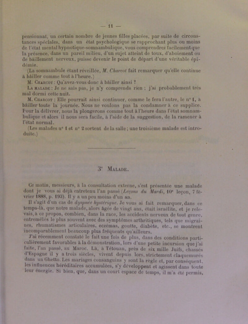 pensionnat, un certain nombre de jeunes filles placées, par suite de circons- tances spéciales, dans un état psychologique se rapprochant plus ou moins de l'état mental hypnotique-somnambulique, vous comprendrez facilement que la présence, dans un pareil milieu, d'un sujet atteint de toux, d’aboiement ou de bâillement nerveux, puisse devenir le point de départ d'une véritable épi- démie. (La somnambule étant réveillée, M. Charcot fait remarquer qu’elle continue à bâiller comme tout à l’heure.) M. Charcot : Qu’avez-vous donc à bâiller ainsi ? La malade: Je ne sais pas, je n’y comprends rien ; j’ai probablement très mal dormi cette nuit. M. Charcot : Elle pourrait ainsi continuer, comme le fera l’autre, le n° 1, à bâiller toute la journée. Nous ne voulons pas la condamner â ce supplice. I our la délivrer, nous la plongerons comme tout à l’heure dans l’état somnam- bulique et alors il nous sera facile, â l’aide de la suggestion, de la ramener à l’état normal. (Les malades n° 1 et n° 2 sortent de la salle ; une troisième malade est intro- duite.) 3e Malade. Ce matin, messieurs, à la consultation externe, s’est présentée une malade dont je vous ai déjà entretenu l’an passé {Leçons du Mardi, 10* leçon, 7 lé- vrier 1888, p. l‘J.'l). 11 y a un peu moins d'un an. 11 s agit d un cas de dyspnée hystérique. Je vous ai fait remarquer, dans ce temps-la, que notre malade, alors âgée de vingt ans, était israélite, et je rele- vais^ ce propos, combien, dans 1a race, les accidents nerveux de tout genre, entremêlés le plus souvent avec des symptômes arthritiques, tels que migrai- nes, rhumatismes articulaires, eczémas, goutte, diabète, etc., se montrent incomparablement beaucoup plus fréquents qu’ailleurs. J’ai récemment constaté le fait une fois de plus, dans des conditions parti- culièrement favorables à la démonstration, lors d’une petite incursion que j’ai faite, l’an passé, au Maroc. Là, à Tétouan, près de six mille Juifs, chassés d’Espagne il y a trois siècles, vivent depuis lors, strictement claquemurés dans un Ghetto. Les mariages consanguins y sont la règle et, par conséquent, les mtluences héréditaires accumulées, s’y développent et agissent dans toute leur énergie. Si bien, que, dans un court espace de temps, il m'a été permis,