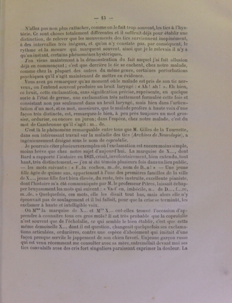 N'allez pas non plus rattacher, comme on le fait trop souvent, les tics à l’hys- térie. Ce sont choses totalement différentes et il suffirait déjà pour établir une distinction, de relever que les mouvements des tics surviennent inopinément, à des intervalles très inégaux, et qu’on n’y constate pas, par conséquent, le rythme et la mesure qui marquent souvent, ainsi que je le relevais il n’y a qu’un instant, certains phénomènes hystériques. J’en viens maintenant à la démonstration du fait auquel j’ai fait allusion déjà en commençant ; c’est que derrière le tic se cachent, chez notre malade, comme chez la plupart des autres du même genre, certaines perturbations psychiques qu’il s’agit maintenant de mettre en évidence. Vous avez pu remarquer qu’au moment où le malade est pris de son tic ner- veux, on l’entend souvent produire un bruit laryngé : « Ah ! ah ! ». Eh bien, ce bruit, cette exclamation, sans signification précise, représente, en quelque sorte à l’état de germe, une exclamation très nettement formulée cette fois et consistant non pas seulement dans un bruit laryngé, mais bien dans l’articu- lation d’un mot,etce mot, messieurs, que le malade profère à haute voix d’une façon très distincte, est, remarquez-le bien, à peu près toujours un mot gros- sier, ordurier, ou encore un juron; dans l'espèce, chez notre malade, c’est du mot de Cambronne qu’il s’agit : m.. de. C’est là le phénomène remarquable entre tous que M. Gilles de la Tourrette, dans son intéressant travail sur la maladie des tics [Archives dr Neurologie), a ingénieusement désigné sous le nom de coprolalic. Je pourrais citer plusieursexemples où l’exclamation est encore moins simple, moins brève que chez notre sujet d’aujourd’hui. La marquise de X..., dont Itard a rapporté l’histoire en 1825,criait, involontairement, bien entendu, tout haut, très distinctement,— j’en ai été témoin plusieurs fois dansun lieu public, — les mots suivants : « F..tu cochon, m..de, nom de D..u! » — Une jeune tille Agée de quinze ans, appartenant à l’une des premières familles de la ville de X..., jeune tille fort bien élevée, du reste, très instruite,excellente pianiste, dont l’histoire m’a été communiquée par M. le professeur Pitres, laissait échap- per bruyamment les mots qui suivent : « Va-t’ en. imbécile, n.. de D..., f...re, m..de. * Quelquefois, ces mots, elle les «lisait tout bas, mais alors elle n’y éprouvait pas de soulagement et il lui fallait, pour que la crise se terminât, les exclamer à haute et intelligible voix. Où Mma la marquise (h; X... et M* X... ont-elles trouvé l’occasion d’ap- prendre à connaitre tous ces gros mois? 11 est très probable que la coprolalic n’est souvent que de l’écholalie, ce qui semble le bien établir, c’est que cette même demoiselle X... dont il est question, changeait quelquefois ses exclama- tions articulées, ordurières, contre une espèce d’aboiement qui imitait d’une façon presque servile le jappement de son chien favori. Unjeunc garçon russe qui est venu récemment ine consulter avec sa mère,entremêlait devant moi ses tics convulsifs avee des cris fort singuliers paraissant exprimer la douleur. La