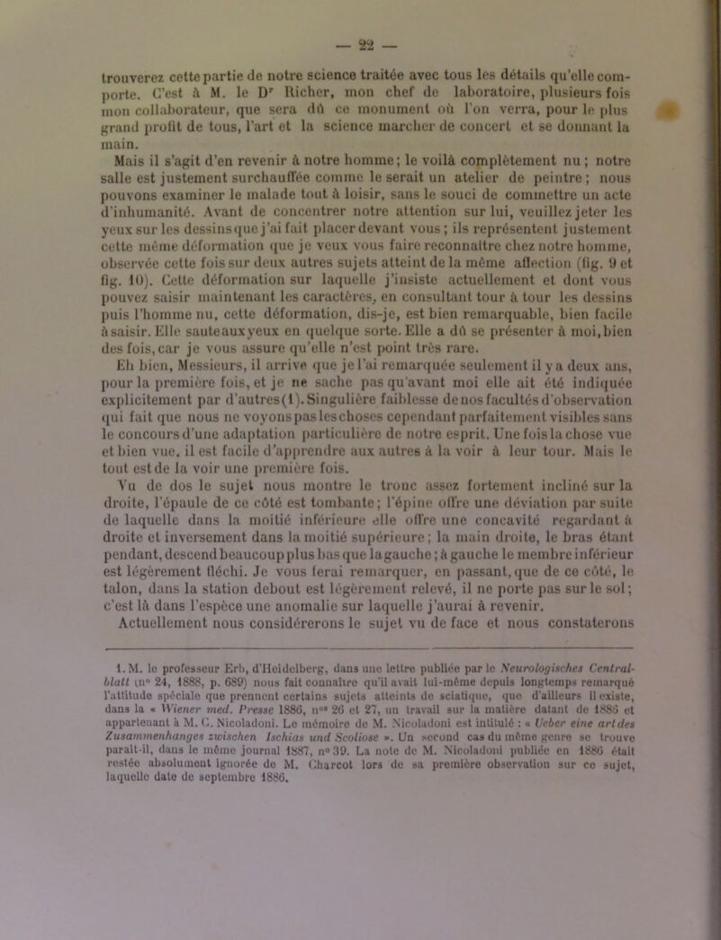 trouverez cette partie de notre science traitée avec tous les détails quelle com- porte. C’est à M. le Dr Richer, mon chef de laboratoire, plusieurs fois mon collaborateur, que sera dû ce monument où l’on verra, pour le plus grand profit de tous, l’art et la science marcher de concert et se donnant la main. Mais il s’agit d’en revenir à notre homme; le voilà complètement nu ; notre salle est justement surchauffée comme le serait un atelier de peintre ; nous pouvons examiner le malade tout à loisir, sans le souci de commettre un acte d’inhumanité. Avant de concentrer notre attention sur lui, veuillez jeter les yeux sur les dessins que j’ai fait placer devant vous; ils représentent justement cette môme déformation que je veux vous faire reconnaître chez notre homme, observée cette fois sur deux autres sujets atteint de la môme affection (fig. 9 et fig. 10). Cette déformation sur laquelle j’insiste actuellement et dont vous pouvez saisir maintenant les caractères, en consultant tour à tour les dessins puis l’homme nu, cette déformation, dis-je, est bien remarquable, bien facile àsaisir. Elle sauteauxyeux en quelque sorte. Elle a dû se présenter à moi,bien des fois, car je vous assure qu’elle n’est point très rare. Eh bien, Messieurs, il arrive que je l’ai remarquée seulement il y a deux ans, pour la première fois, et je ne sache pas qu'avant moi elle ait été indiquée explicitement par d’autrcs(t). Singulière faiblesse de nos facultés d’observation qui fait que nous ne voyons pas leschoses cependant parfaitement visibles sans le concours d’une adaptation particulière de notre esprit. Une fois la chose vue et bien vue. il est facile d’apprendre aux autres à la voir à leur tour. Mais le tout est de la voir une première fois. Vu de dos le sujet nous montre le tronc assez fortement incliné sur la droite, l’épaule de ce côté est tombante; l’épine offre une déviation par suite de laquelle dans la moitié inférieure elle offre une concavité regardant à droite et inversement dans la moitié supérieure; la main droite, le bras étant pendant, descend beaucoup plus bas que lagauche ; à gauche le membre inférieur est légèrement lléchi. Je vous ferai remarquer, en passant, que de ce côté, le talon, dans la station debout est légèrement relevé, il ne porte pas sur le sol; c’est là dans l’espèce une anomalie sur laquelle j’aurai à revenir. Actuellement nous considérerons le sujet vu de face et nous constaterons l.M. lu professeur Erb, d’IIciilelberg, dans une lettre publiée par le Neurologisches Central- blall m° 24, 1888, p. 689) nous fait connaître qu'il avait lui-môme depuis longtemps remarqué l’attitude spéciale que prennent certains sujets atteints de sciatique, que d'ailleurs 11 existe, dans la « Wiener med. Presse 1886, nos 26 et 27, un travail sur la matière datant de 1886 et appartenant à M. G. Nicoladoni. Le mémoire de M. Nicoladoni est intitulé : « Ueber eine arides Zusammenhanges zwischen Ischias und Scoliose ». Un second cas du môme genre se trouve paraît-il, dans le même journal 1887, n°39. La note de M. Nicoladoni publiée en 1886 était restée absolument ignorée do M. Charcot lors de sa première observation sur ce sujet, laquelle date de septembre 1886.