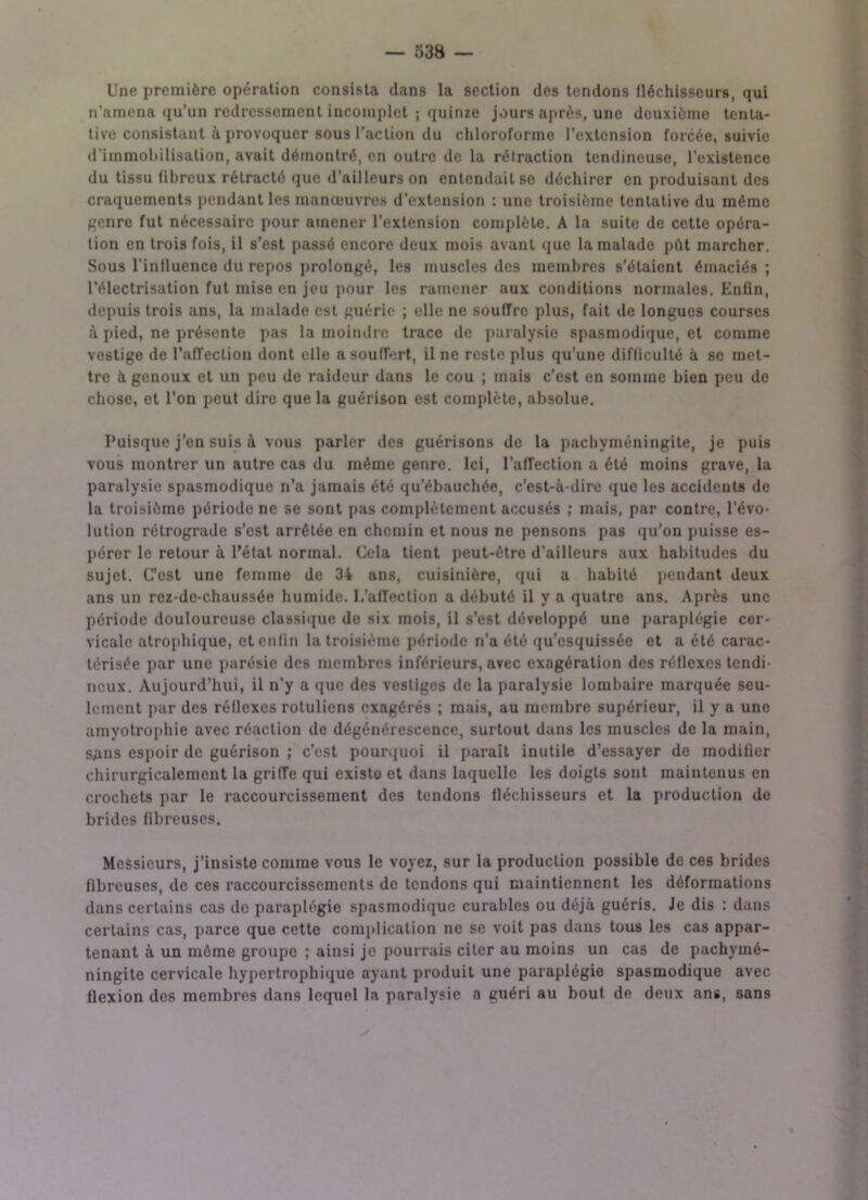 Une première opération consista dans la section des tendons fléchisseurs, qui n'amena qu’un redressement incomplet ; quinze jours après, une deuxième tenta- tive consistant à provoquer sous l’action du chloroforme l’extension forcée, suivie d'immobilisation, avait démontré, en outre de la rétraction tendineuse, l’existence du tissu fibreux rétracté que d’ailleurs on entendait se déchirer en produisant des craquements pendant les manœuvres d’extension : une troisième tentative du même genre fut nécessaire pour amener l’extension complète. A la suite de cette opéra- tion en trois fois, il s’est passé encore deux mois avant que la malade pût marcher. Sous l’intluenco du repos prolongé, les muscles des membres s’étaient émaciés; l’électrisation fut mise en jeu pour les ramener aux conditions normales. Enfin, depuis trois ans, la malade est guérie ; elle ne souffre plus, fait de longues courses à pied, ne présente pas la moindre trace de paralysie spasmodique, et comme vestige de l’affection dont elle a souffert, il ne reste plus qu’une difficulté à se met- tre à genoux et un peu de raideur dans le cou ; mais c’est en somme bien peu de chose, et l’on peut dire que la guérison est complète, absolue. Puisque j’en suis à vous parler des guérisons de la pachyméningite, je puis vous montrer un autre cas du même genre. Ici, l’affection a été moins grave, la paralysie spasmodique n’a jamais été qu’ébauchée, c’est-à-dire que les accidents de la troisième période ne se sont pas complètement accusés ; mais, par contre, l’évo- lution rétrograde s’est arrêtée en chemin et nous ne pensons pas qu’on puisse es- pérer le retour à l’état normal. Cela tient peut-être d’ailleurs aux habitudes du sujet. C’est une femme de 34 ans, cuisinière, qui a habité pendant deux ans un rez-de-chaussée humide. 1,’affection a débuté il y a quatre ans. Après une période douloureuse classique de six mois, il s’est développé une paraplégie cor- vicalc atrophique, et enfin la troisième période n’a été qu’esquissée et a été carac- térisée par une parésie des membres inférieurs, avec exagération des réflexes tendi- neux. Aujourd’hui, il n’y a que des vestiges de la paralysie lombaire marquée seu- lement par des réflexes rotuliens exagérés ; mais, au membre supérieur, il y a une amyotrophie avec réaction de dégénérescence, surtout dans les muscles de la main, s^ns espoir de guérison ; c’est pourquoi il parait inutile d’essayer de modifier chirurgicalement la griffe qui existo et dans laquelle les doigts sont maintenus en crochets par le raccourcissement des tendons fléchisseurs et la production do brides fibreuses. Messieurs, j’insiste comme vous le voyez, sur la production possible de ces brides fibreuses, de ces raccourcissements de tendons qui maintiennent les déformations dans certains cas de paraplégie spasmodique curables ou déjà guéris. Je dis : dans certains cas, parce que cette complication ne se voit pas dans tous les cas appar- tenant à un môme groupe ; ainsi je pourrais citer au moins un cas de pachymé- ningite cervicale hypertrophique ayant produit une paraplégie spasmodique avec flexion des membres dans lequel la paralysie a guéri au bout de deux ans, sans