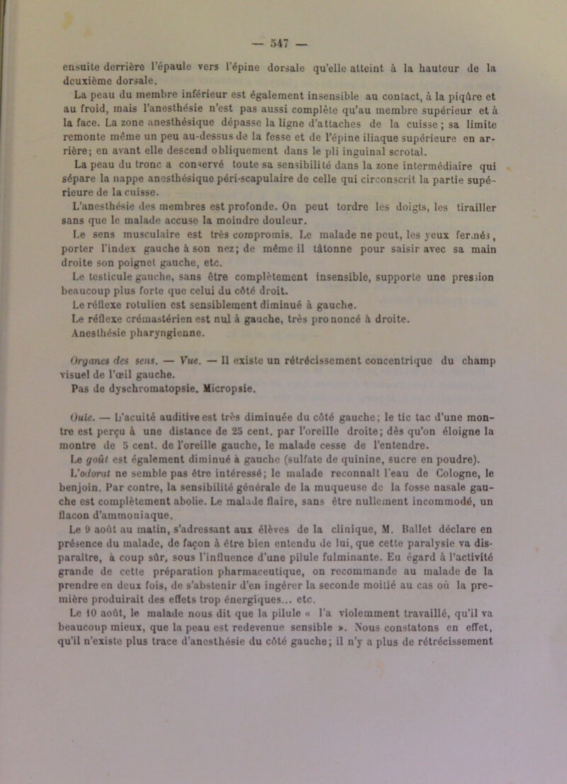 ensuite derrière 1 épaule vers l'épine dorsale qu’elle atteint à la hauteur de la deuxième dorsale. La peau du membre inférieur est également insensible au contact, à la piqûre et au froid, mais l’anesthésie n’est pas aussi complète qu’au membre supérieur et à la face. La zone anesthésique dépasse la ligne d’attaches de la cuisse ; sa limite remonte même un peu au-dessus de la fesse et de l’épine iliaque supérieure en ar- rière; en avant elle descend obliquement dans le pli inguinal scrotal. La peau du tronc a conservé toute sa sensibilité dans la zone intermédiaire qui sépare la nappe anesthésique péri-scapulaire de celle qui circonscrit la partie supé- rieure de la cuisse. L’anesthésie des membres est profonde. On peut tordre les doigts, les tirailler sans que le malade accuse la moindre douleur. Le sens musculaire est très compromis. Le malade ne peut, les yeux fermés, porter l'index gauche à son nez; de même il tâtonne pour saisir avec sa main droite son poignet gauche, etc. Le testicule gauche, sans être complètement insensible, supporte une pression beaucoup plus forte que celui du côté droit. Le réllexe rotulien est sensiblement diminué à gauche. Le réflexe crémastérien est nul à gauche, très prononcé à droite. Anesthésie pharyngienne. Organes des sens. — Vue. — 11 existe un rétrécissement concentrique du champ visuel de l’œil gauche. Pas de dyschromatopsie. Micropsie. Ouie. — L’acuité auditive est très diminuée du côté gauche: le tic tac d’une mon- tre est perçu à une distance de 25 cent, par l’oreille droite; dès qu’on éloigne la montre de 5 cent, de l’oreille gauche, le malade cesse de l’entendre. Le goût est également diminué à gauche (sulfate de quinine, sucre en poudre). L’odorat ne semble pas être intéressé; le malade reconnaît l'eau de Cologne, le benjoin. Par contre, la sensibilité générale de la muqueuse de la fosse nasale gau- che est complètement abolie. Le malade flaire, sans être nullement incommodé, un flacon d’ammoniaque. Le t> août au matin, s’adressant aux élèves delà clinique, M. Ballet déclare en présence du malade, de façon à être bien entendu de lui, que cette paralysie va dis- paraître, à coup sûr, sous l'influence d'une pilule fulminante. Eu égard à l’activité grande de cette préparation pharmaceutique, on recommande au malade de la prendre en deux fois, de s’abstenir d’en ingérer la seconde moitié au cas où la pre- mière produirait des effets trop énergiques... etc. Le 10 août, le malade nous dit que la pilule « l’a violemment travaillé, qu’il va beaucoup mieux, que la peau est redevenue sensible ». Nous constatons en effet, qu'il n’existe plus trace d’anesthésie du côté gaucho; il n’y a plus de rétrécissement