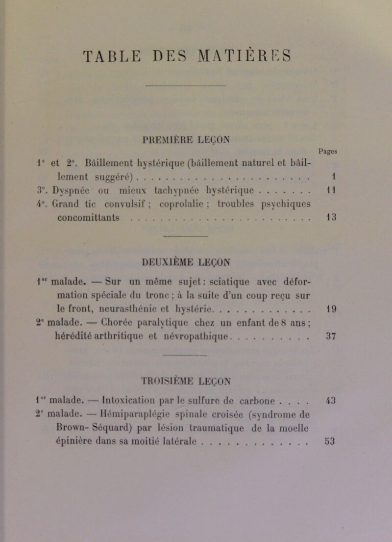 TABLE DES MATIÈRES PREMIÈRE LEÇON Pages 1° et 2°. Bâillement hystérique (bâillement naturel et bâil- lement suggéré) 1 3°. Dyspnée ou mieux tachypnée hystérique 11 4°. Grand tic convulsif ; coprolalie ; (roubles psychiques concomitlants 13 DEUXIÈME LEÇON 1 malade. —Sur un même sujet : sciatique avec défor- mation spéciale du tronc ; à la suite d’un coup reçu sur le front, neurasthénie et hystérie 19 2' malade. — Chorée paralytique chez un enfant de8 ans; hérédité arthritique et névropathique 37 TROISIÈME LEÇON 1er malade. — Intoxication par le sulfure de carbone .... 43 2* malade. — Hémiparaplégie spinale croisée (syndrome de Brown- Séquard) par lésion traumatique de la moelle épinière dans sa moitié latérale 53