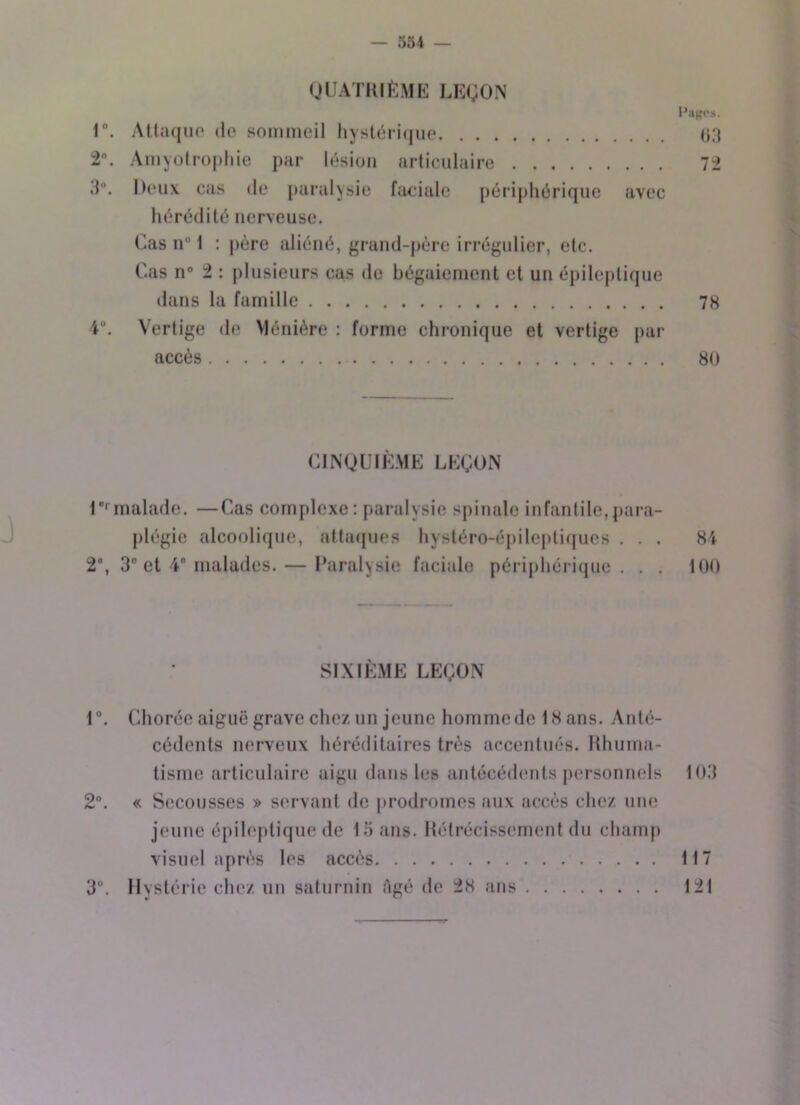 QUATRIÈME LEÇON l’uses. 1°. Attaque de sommeil hystérique 03 2. Amyotrophie par lésion articulaire 72 3°. Deux cas de paralysie faciale périphérique avec hérédité nerveuse. Cas nü 1 : père aliéné, grand-père irrégulier, etc. Cas n° 2 : plusieurs cas de bégaiement et un épileptique dans la famille 78 4°. Vertige de Ménière : forme chronique et vertige par accès 80 CINQUIÈME LEÇON P malade. —Cas complexe: paralysie spinale infantile,para- plégie alcoolique, attaques hystéro-épileptiques . . . 84 2°, 3° et 4° malades. — Paralysie faciale périphérique. . . 100 SIXIÈME LEÇON 1 °. Chorée aiguë grave chez un jeune homme de 1H ans. Anté- cédents nerveux héréditaires très accentués. Rhuma- tisme articulaire aigu dans les antécédents personnels 103 2°. « Secousses » servant de prodromes aux accès chez une jeune épileptique de 15 ans. Rétrécissement du champ visuel après les accès 117 3Ü. Hystérie chez un saturnin Agé de 28 ans 121