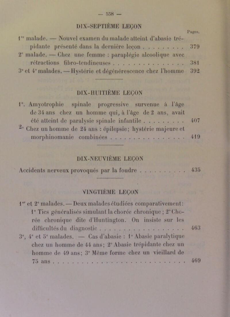 DIX-SEPTIÈME LEÇON Pages. 1er malade. — Nouvel examen du malade atteint d’abasie tré- pidante présenté dans la dernière leçon 379 2° malade. — Chez une femme : paraplégie alcoolique avec rétractions fibro-tendineuses 381 3e et 4° malades. — Hystérie et dégénérescence chez l’homme 392 DIX-HUITIEME LEÇON 1°. Amyotrophie spinale progressive survenue à l'âge de 34 ans chez un homme qui, à l’âge de 2 ans, avait été atteint de paralysie spinale infantile Chez un homme de 24 ans : épilepsie; hystérie majeure et morphinomanie combinées 407 419 DIX-NEUVIÈME LEÇON Accidents nerveux provoqués par la fondre . 435 VINGTIÈME LEÇON 1er et 2° malades. — Deux malades étudiées comparativement: 1° Tics généralisés simulant la chorée chronique ; 2 Cho- rée chronique dite d'Huntington. On insiste sur les difficultés du diagnostic 3% 4° et 5e malades. — Cas d’abasie : 1° Abasie paralytique chez un homme de 44 ans; 2° Abasie trépidante chez un homme de 49 ans; 3° Même forme chez un vieillard de 75 ans 463 469