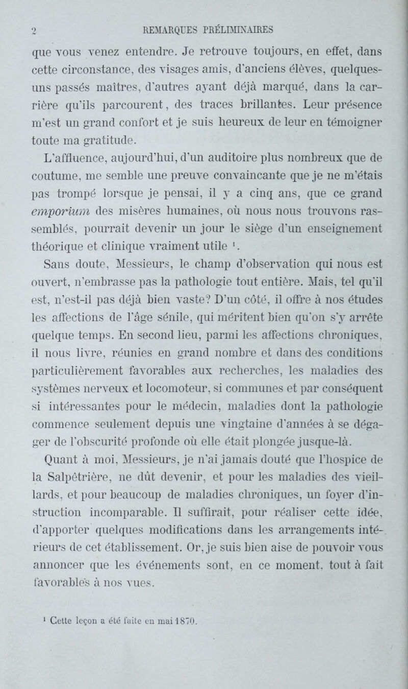 9 RE^iURQL’ES PRÉLDIIX.URES que VOUS venez entendre. Je retrouve toujours, en effet, dans cette circonstance, des visages amis, d’anciens élèves, quelques- uns passés maîtres, d’autres ayant déjà marqué, dans la car- rière qu’ils parcourent, des traces brillantes. Leur présence m’est un grand confort et je suis heureux de leur en témoigner toute ma gratitude. L’affluence, aujourd’hui, d’un auditoire plus nombreux que de coutume, me semble une preuve convaincante que je ne m’étais pas trompé lorsque je pensai, il y a cinq ans, que ce grand emporium des misères humaines, où nous nous trouvons ras- semblés, pourrait devenir un jour le siège d’un enseignement théorique et clinique vraiment utile ‘. Sans doute. Messieurs, le champ d’observation qui nous est ouvert, n’embrasse pas la pathologie tout entière. Mais, tel qu’il est, n’est-il pas déjà bien vaste? D’un côté, il offre à nos études les affections de l’âge sénile, qui méritent bien qu’on s’y arrête quelque temps. En second lieu, parmi les affections chroniques, il nous livre, réunies en grand nombre et dans des conditions particulièrement favorables aux recherches, les maladies des systèmes nerveux et locomoteur, si communes et par conséquent si intéressantes pour le médecin, maladies dont la pathologie commence seulement depuis une vingtaine d’années à se déga- ger de l’obscurité profonde où elle était plongée jusque-là. Quant à moi. Messieurs, je n’ai jamais douté que l’hospice de la Salpêtrière, ne dût devenir, et pour les maladies des vieil- lards, et pour beaucoup de maladies chroniques, un foyer d’in- struction incomparable. Il suffirait, pour réaliser cette idée, d’apporter quelques modifications dans les arrangements inté- rieurs de cet établissement. Or, je suis bien aise de pouvoir vous annoncer que les événements sont, en ce moment, tout à fait favorables à nos vues. ‘ Celle leçon a été laüe en mai 1870.