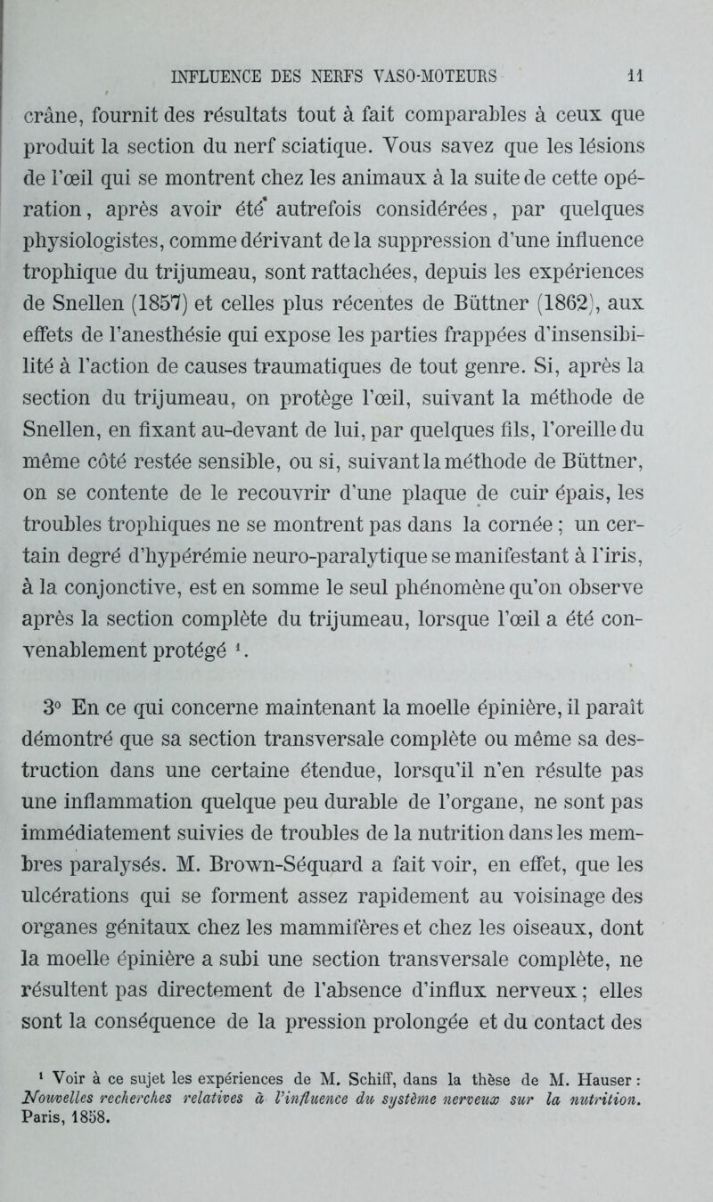 crâne, fournit des résultats tout à fait comparables à ceux que produit la section du nerf sciatique. Vous savez que les lésions de l’œil qui se montrent chez les animaux à la suite de cette opé- ration, après avoir été’ autrefois considérées, par quelques physiologistes, comme dérivant delà suppression d’une influence trophique du trijumeau, sont rattachées, depuis les expériences de Snellen (1857) et celles plus récentes de Büttner (1862), aux effets de l’anesthésie qui expose les parties frappées d’insensibi- lité à l’action de causes traumatiques de tout genre. Si, après la section du trijumeau, on protège l’œil, suivant la méthode de Snellen, en Axant au-devant de lui, par quelques fils, l’oreille du même côté restée sensible, ou si, suivant la méthode de Büttner, on se contente de le recouvrir d’une plaque de cuir épais, les troubles trophiques ne se montrent pas dans la cornée ; un cer- tain degré d’hypérémie neuro-paralytique se manifestant à l’iris, à la conjonctive, est en somme le seul phénomène qu’on observe après la section complète du trijumeau, lorsque l’œil a été con- venablement protégé ^. 3® En ce qui concerne maintenant la moelle épinière, il paraît démontré que sa section transversale complète ou meme sa des- truction dans une certaine étendue, lorsqu’il n’en résulte pas une inflammation quelque peu durable de l’organe, ne sont pas immédiatement suivies de troubles de la nutrition dans les mem- bres paralysés. M. Brown-Séquard a fait voir, en effet, que les ulcérations qui se forment assez rapidement au voisinage des organes génitaux chez les mammifères et chez les oiseaux, dont la moelle épinière a subi une section transversale complète, ne résultent pas directement de l’absence d’influx nerveux ; elles sont la conséquence de la pression prolongée et du contact des ‘ Voir à ce sujet les expériences de M. Schiff, dans la thèse de M. Hauser : Nouvelles recherches relatives à Vinfluence du système nerveux sur la nutrition. Paris, 1858.