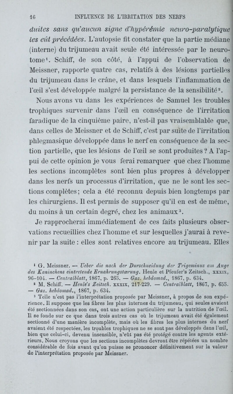 duites sans qu'aucun signe d'iiy'pérémie neuro-]panalytique les eût précédées. L’autopsie fit constater que la partie médiane (interne) du trijumeau avait seule été intéressée par le neuro- tome*. Scliiff, de son côté, à l’appui de l’observation de Meissner, rapporte quatre cas, relatifs à des lésions partielles du trijumeau dans le crâne, et dans lesquels rinflammation de l’œil s’est développée malgré la persistance de la sensibilité Nous avons vu dans les expériences de Samuel les troubles trophiques survenir dans l’œil en conséquence de l’irritation faradique de la cinquième paire, n’est-il pas vraisemblable que, dans celles de Meissner et de Scliiff, c’est par suite de l’irritation plilegmasique développée dans le nerf en conséquence de la sec- tion partielle, que les lésions de l’œil se sont produites ? A l’ap- pui de cette opinion je vous ferai remarquer que chez l’homme les sections incomplètes sont bien plus propres à développer dans les nerfs un processus d’irritation, que ne le sont les sec- tions complètes ; cela a été reconnu depuis bien longtemps par les chirurgiens. Il est permis de supposer qu’il en est de même, du moins à un certain degré, chez les animaux^. Je rapprocherai immédiatement de ces faits plusieurs obser- vations recueillies chez l’homme et sur lesquelles j’aurai à reve- nir par la suite : elles sont relatives encore au trijumeau. Elles ^ G. Meissner. — TJeler die nach der Durschneidung der Trigeminies am Auge des Kaninchens eintretende Trnahritngstœrimg. Henle et Pfeufer’s Zeitsch., xxxix, 96-104. — Centrathlatt, 1867, p. 265. — Gaz. hebdomad.^ 1867, p. 634. 2 M. Scliiff. — Henle's Zeitsch. xxxix, 217-229. — Centralblatt, 1867, p. 655. — Gaz. hebdomad..^ 1867, p. 634. 3 Telle n’est pas l’interprétation proposée par Meissner, à propos de son expé- rience. Il suppose que les fibres les plus internes du trijumeau, qui seules avaient été sectionnées dans son cas, ont une action particulière sur la nutrition de Tœil. Il se fonde sur ce que dans trois autres cas où le trijumeau avait été également sectionné d’une manière incomplète, mais où les fibres les plus internes du nerf avaient été respectées, les troubles trophiques ne se sont pas développés dans l’œil, bien que celui-ci, devenu insensible, n’eùt pas été protégé contre les agents exté- rieurs. Nous croyons que les sections incomplètes devront être répétées un nombre considérable de fois avant qu’on puisse se prononcer définitivement sur la valeur de l’interprétation proposée par Meissner.