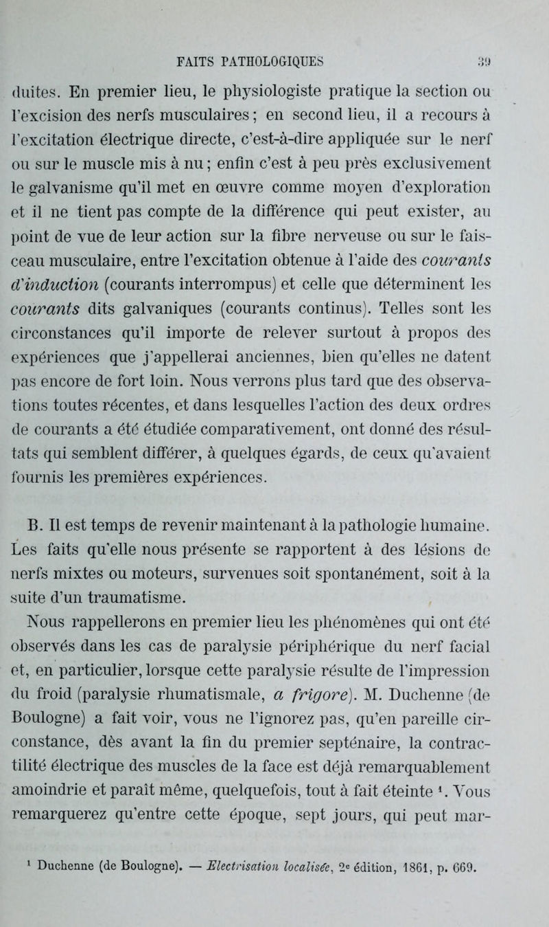 (luites. En premier lieu, le physiologiste pratique la section ou l’excision des nerfs musculaires ; en second lieu, il a recours à l’excitation électrique directe, c’est-à-dire appliquée sur le nerf ou sur le muscle mis à nu ; enfin c’est à peu près exclusivement le galvanisme qu’il met en œuvre comme moyen d’exploration et il ne tient pas compte de la différence qui peut exister, au point de vue de leur action sur la fibre nerveuse ou sur le fais- ceau musculaire, entre l’excitation obtenue à l’aide des cow'^ayiis d'induction (courants interrompus) et celle que déterminent les courants dits galvaniques (courants continus). Telles sont les circonstances qu’il importe de relever surtout à propos des expériences que j’appellerai anciennes, bien qu’elles ne datent ])as encore de fort loin. Nous verrons plus tard que des observa- tions toutes récentes, et dans lesquelles l’action des deux ordres de courants a été étudiée comparativement, ont donné des résul- tats qui semblent différer, à quelques égards, de ceux qu’avaient fournis les premières expériences. B. Il est temps de revenir maintenant à la pathologie humaine. Les faits qu’elle nous présente se rapportent à des lésions de nerfs mixtes ou moteurs, survenues soit spontanément, soit à la suite d’un traumatisme. Nous rappellerons en premier lieu les phénomènes qui ont été observés dans les cas de paralysie périphérique du nerf facial et, en particulier, lorsque cette paralysie résulte de l’impression du froid (paralysie rhumatismale, a frigore). M. Duchenne (de Boulogne) a fait voir, vous ne l’ignorez pas, qu’en pareille cir- constance, dès avant la fin du premier septénaire, la contrac- tilité électrique des muscles de la face est déjà remarquablement amoindrie et paraît même, quelquefois, tout à fait éteinte L Vous remarquerez qu’entre cette époque, sept jours, qui peut mar-