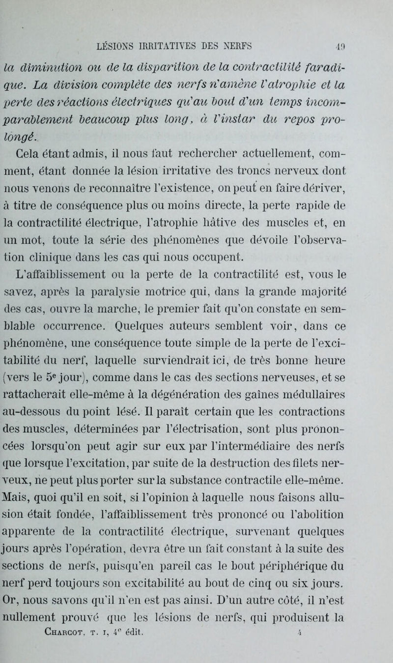 la diminution ou de la disparition de la contractilité faradi- que. La division complète des nerfs n'amène Vatrophie et la perte des réactions électriques qu'au bout d'un temps incom- parablement beaucoup plus long, à Vinstar du repos pro- longé. Cela étant admis, il nous faut rechercher actuellement, com- ment, étant donnée la lésion irritative des troncs nerveux dont nous venons de reconnaître l’existence, on peut en faire dériver, à titre de conséquence plus ou moins directe, la perte rapide de la contractilité électrique, l’atrophie hâtive des muscles et, en un mot, toute la série des phénomènes que dévoile l’ohserva- tion clinique dans les cas qui nous occupent. L’affaiblissement ou la perte de la contractilité est, vous le savez, après la paralysie motrice qui, dans la grande majorité des cas, ouvre la marche, le premier fait qu’on constate en sem- blable occurrence. Quelques auteurs semblent voir, dans ce phénomène, une conséquence toute simple de la perte de l’exci- tabilité du nerf, laquelle surviendrait ici, de très bonne heure (vers le jour), comme dans le cas des sections nerveuses, et se rattacherait elle-même à la dégénération des gaines médullaires au-dessous du point lésé. Il paraît certain que les contractions des muscles, déterminées par l’électrisation, sont plus pronon- cées lorsqu’on peut agir sur eux par l’intermédiaire des nerfs que lorsque l’excitation, par suite de la destruction des filets ner- veux, ne peut plus porter sur la substance contractile elle-même. Mais, quoi qu’il en soit, si l’opinion à laquelle nous faisons allu- sion était fondée, l’affaiblissement très prononcé ou l’abolition apparente de la contractilité électrique, survenant quelques jours après l’opération, devra être un fait constant à la suite des sections de nerfs, puisqu’en pareil cas le bout périphérique du nerf perd toujours son excitabilité au bout de cinq ou six jours. Or, nous savons qu’il n’en est pas ainsi. D’un autre côté, il n’est nullement prouvé que les lésions de nerfs, qui produisent la Charcot, t. i, 4'- édit,. 4