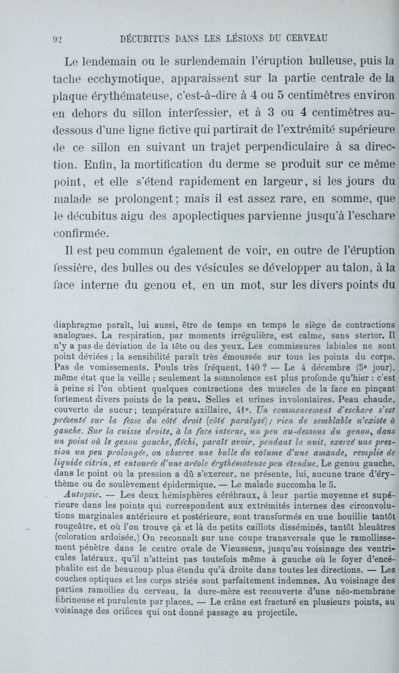 Le lendemain ou le surlendemain l’éruption bulleuse, puis la tache eccliymotique, apparaissent sur la partie centrale de la plaque érythémateuse, c’est-à-dire à 4 ou 5 centimètres environ en dehors du sillon inter fessier, et à 3 ou 4 centimètres au- dessous d’une ligne fictive qui partirait de l’extrémité supérieure de ce sillon en suivant un trajet perpendiculaire à sa direc- tion. Enfin, la mortification du derme se produit sur ce même point, et elle s’étend rapidement en largeur, si les jours du malade se prolongent ; mais il est assez rare, en somme, que le décubitus aigu des apoplectiques parvienne jusqu’à l’eschare confirmée. Il est peu commun également de voir, en outre de l’éruption léssière, des bulles ou des vésicules se développer au talon, à la face interne du genou et, en un mot, sur les divers points du diaphragme paraît, lui aussi, être de temps en temps le siège de contractions analogues. La respiration, par moments irrégulière, est calme, sans stertor. Il n’y a pas de déviation de la tête ou des yeux. Les commissures labiales ne sont point déviées ; la sensibilité paraît très émoussée sur tous les points du corps. Pas de vomissements. Pouls très fréquent, 140? — Le 4 décembre (5® jour), même état que la veille ; seulement la somnolence est plus profonde qu’hier : c'est à peine si l’on obtient quelques contractions des muscles de la face en pinçant fortement divers points de la peau. Selles et urines involontaires. Peau chaude, couverte de sueur; température axillaire, 41°. Un commencement d'eschare s’est présenté sur la fesse dtc côté droit [côté paralysé); rien de semblable n’existe à gauche. Sur la cuisse droite, à la face interne, un peu, au-dessous du genou, dans un point où le genou gauche, fléchi, paraît avoir, pendant la nuit, exercé une pres- sion un peu prolongée, on observe îine bulle du volume d’une amande, remplie de liquide citrin, et entourée d’une aréole érythémateuse peu étendue. Le genou gauche, dans le point où la pression a dû s’exercer, ne présente, lui, aucune trace d’éry- thème ou de soulèvement épidermique. — Le malade succomba le 5. Autopsie. — Les deux hémisphères cérébraux, à leur partie moyenne et supé- rieure dans les points qui correspondent aux extrémités internes des circonvolu- tions marginales antérieure et postérieure, sont transformés en une bouillie tantôt rougeâtre, et où l'on trouve çà et là de petits caillots disséminés, tantôt bleuâtres (coloration ardoisée.) On reconnaît sur une coupe transversale que le ramollisse- ment pénètre dans le centre ovale de Vieussens, jusqu’au voisinage des ventri- cules latéraux, qu’il n’atteint pas toutefois même à gauche où le foyer d’encé- phalite est de beaucoup plus étendu qu’à droite dans toutes les directions. — Les couches optiques et les corps striés sont parfaitement indemnes. Au voisinage des parties ramollies du cerveau, la dure-mère est recouverte d’une néo-membrane fibrineuse et purulente par places. — Le crâne est fracturé en plusieurs points, au voisinage des orifices qui ont donné passage au projectile.