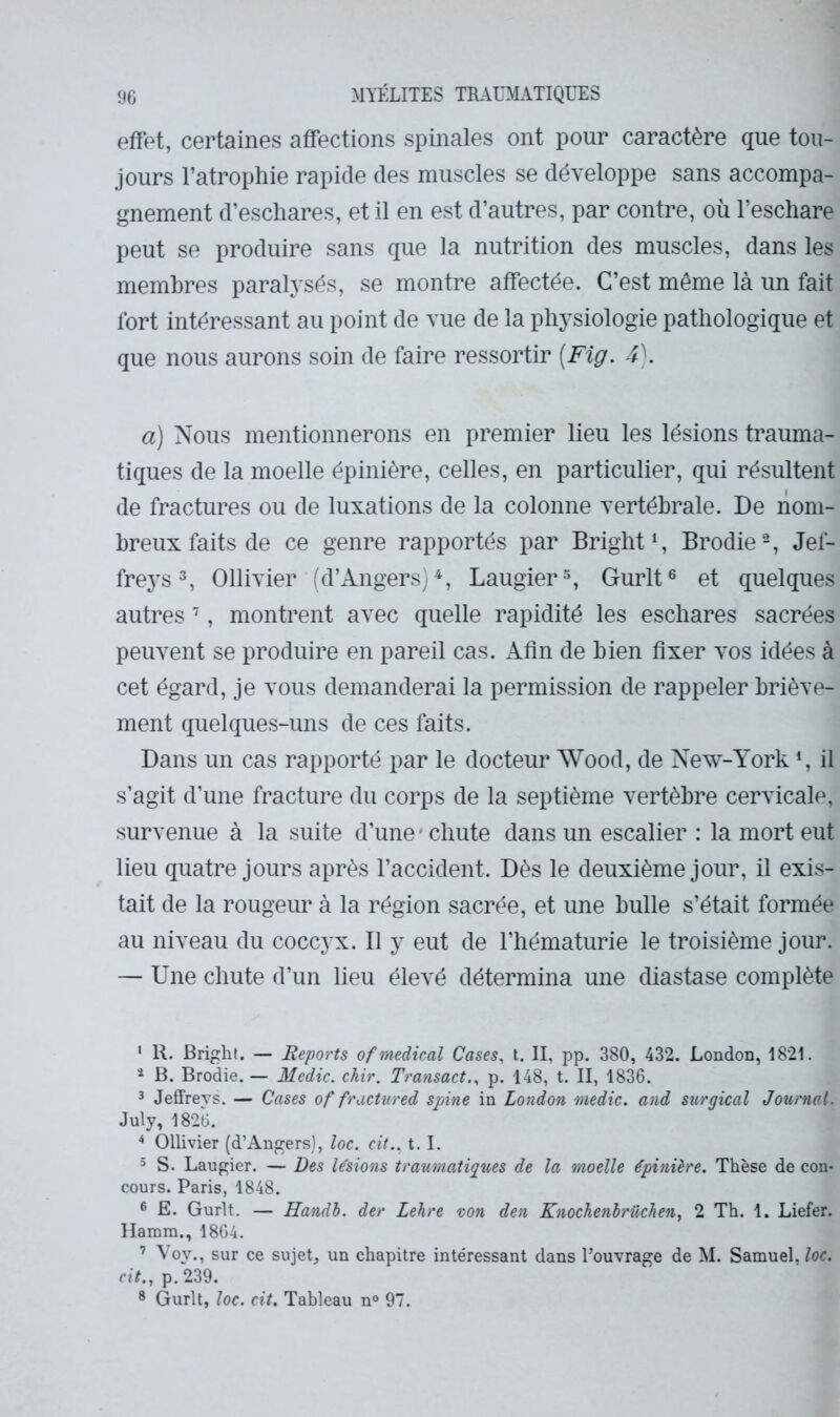 effet, certaines affections spinales ont pour caractère que tou- jours l’atrophie rapide des muscles se développe sans accompa- gnement d’eschares, et il en est d’autres, par contre, où l’eschare peut se produire sans que la nutrition des muscles, dans les membres paralysés, se montre affectée. C’est même là un fait fort intéressant au point de vue de la physiologie pathologique et que nous aurons soin de faire ressortir [Fig. 4). a) Nous mentionnerons en premier lieu les lésions trauma- tiques de la moelle épinière, celles, en particulier, qui résultent de fractures ou de luxations de la colonne vertébrale. De nom- breux faits de ce genre rapportés par Bright*, Brodie^ Jef- frej^s ^ Ollivier (d’Angers)^, Laugier % Gurlt® et quelques autres ’, montrent avec quelle rapidité les eschares sacrées peuvent se produire en pareil cas. Afin de bien fixer vos idées à cet égard, je vous demanderai la permission de rappeler briève- ment quelques-uns de ces faits. Dans un cas rapporté par le docteur Wood, de New-York *, il s’agit d’une fracture du corps de la septième vertèbre cervicale, survenue à la suite d’une* chute dans un escalier : la mort eut lieu quatre jours après l’accident. Dès le deuxième jour, il exis- tait de la rougeur à la région sacrée, et une bulle s’était formée au niveau du coccy x. Il y eut de l’hématurie le troisième jour. — Une chute d’un lieu élevé détermina une diastase complète ‘ R. Bright. — Reports of medical Cases, t. II, pp. 380, 432. London, 1821. * B. Brodie. — Medic, chir. Transact., p. 148, t. II, 1836. 3 Jeffreys. — Cases of fractured spine in London medic, and surgical Journal. July, 1826. ^ Ollivier (d’Angers], loc. ctV.. t. I. 5 S. Laugier. — Des Usions traumoAiques de la moelle épinière. Thèse de con- cours. Paris, 1848. ® E. Gurlt. — Handl. der Lehre von den Knochenbrüchen, 2 Th. 1. Liefer. Hamm., 1864. ’ Voy., sur ce sujet, un chapitre intéressant dans l’ouvrage de M. Samuel, loc. rit., p. 239. * Gurlt, loc. cit. Tableau n° 97.