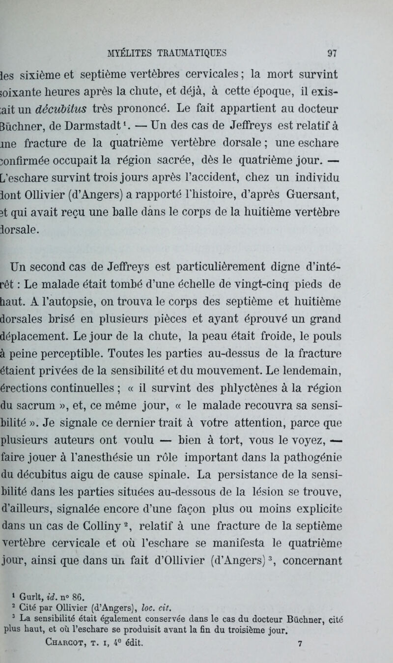 les sixième et septième vertèbres cervicales ; la mort survint îoixante heures après la chute, et déjà, à cette époque, il exis- ;ait un décuUtus très prononcé. Le fait appartient au docteur Buchner, de Darmstadt L — Un des cas de Jeffreys est relatif à me fracture de la quatrième vertèbre dorsale ; une eschare confirmée occupait la région sacrée, dès le quatrième jour. — L’eschare survint trois jours après l’accident, chez un individu iont Ollivier (d’Angers) a rapporté l’histoire, d’après Guersant, 3t qui avait reçu une balle dans le corps de la huitième vertèbre iorsale. Un second cas de Jeffreys est particulièrement digne d’inté- rêt : Le malade était tombé d’une échelle de vingt-cinq pieds de haut. A l’autopsie, on trouva le corps des septième et huitième dorsales brisé en plusieurs pièces et ayant éprouvé un grand déplacement. Le jour de la chute, la peau était froide, le pouls à peine perceptible. Toutes les parties au-dessus de la fracture étaient privées de la sensibilité et du mouvement. Le lendemain, érections continuelles ; « il survint des phlyctènes à la région du sacrum », et, ce même jour, « le malade recouvra sa sensi- bilité ». Je signale ce dernier trait à votre attention, parce que plusieurs auteurs ont voulu — bien à tort, vous le voyez, ^ faire jouer à l’anesthésie un rôle important dans la pathogénie du décubitus aigu de cause spinale. La persistance de la sensi- bilité dans les parties situées au-dessous de la lésion se trouve, d’ailleurs, signalée encore d’une façon plus ou moins explicite dans un cas de Golliny relatif à une fracture de la septième vertèbre cervicale et où l’eschare se manifesta le quatrième jour, ainsi que dans un fait d’Ollivier (d’Angers) ^ concernant ^ Gurit, id. n° 86. ^ Cité par Ollivier (d’Angers), loc. cit. * La sensibilité était également conservée dans le cas du docteur Buchner, cité plus haut, et où l’eschare se produisit avant la fin du troisième jour. Charcot, t. i, 4® édit. 7